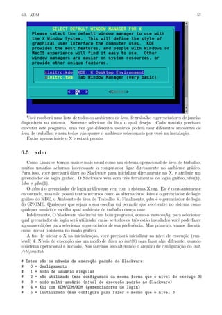 6.5. XDM 57
Vocˆe receber´a uma lista de todos os ambientes de ´area de trabalho e gerenciadores de janelas
dispon´ıveis no sistema. Somente selecione da lista o qual deseja. Cada usu´ario precisar´a
executar este programa, uma vez que diferentes usu´arios podem usar diferentes ambientes de
´area de trabalho, e nem todos v˜ao querer o ambiente selecionado por vocˆe na instala¸c˜ao.
Ent˜ao apenas inicie o X e estar´a pronto.
6.5 xdm
Como Linux se tornou mais e mais usual como um sistema operacional de ´area de trabalho,
muitos usu´arios acharam interessante o computador ligar diretamente no ambiente gr´aﬁco.
Para isso, vocˆe precisar´a dizer ao Slackware para inicializar diretamente no X, e atribuir um
gerenciador de login gr´aﬁco. O Slackware vem com trˆes ferramentas de login gr´aﬁco,xdm(1),
kdm e gdm(1).
O xdm ´a o gerenciador de login gr´aﬁco que vem com o sistema X.org. Ele ´e constantemente
encontrado, mas n˜ao possui tantos recursos como os alternativos. kdm ´e o gerenciador de login
gr´aﬁco do KDE, o Ambiente de ´area de Trabalho K. Finalmente, gdm ´e o gerenciador de login
do GNOME. Quaisquer que sejam a sua escolha vai permitir que vocˆe entre no sistema como
qualquer usu´ario e escolha qual ambiente de trabalho deseja usar.
Infelizmente, O Slackware n˜ao inclui um bom programa, como o xwmconﬁg, para selecionar
qual gerenciador de login ser´a utilizado, ent˜ao se todos os trˆes est˜ao instalados vocˆe pode fazer
algumas edi¸c˜oes para selecionar o gerenciador de sua preferˆencia. Mas primeiro, vamos discutir
como iniciar o sistema no modo gr´aﬁco.
A ﬁm de iniciar o X na inicializa¸c˜ao, vocˆe precisar´a inicializar no n´ıvel de execu¸c˜ao (run-
level) 4. N´ıveis de execu¸c˜ao s˜ao um modo de dizer ao init(8) para fazer algo diferente, quando
o sistema operacional ´e iniciado. N´os fazemos isso alterando o arquivo de conﬁgura¸c˜ao do init,
/etc/inittab.
# Estes s~ao os n´ıveis de execu¸c~ao padr~ao do Slackware:
# 0 = desligamento
# 1 = modo de usu´ario singular
# 2 = n~ao utilizado (mas configurado da mesma forma que o n´ıvel de execu¸co 3)
# 3 = modo multi-usu´ario (n´ıvel de execu¸c~ao padr~ao no Slackware)
# 4 = X11 com KDM/GDM/XDM (gerenciadores de login)
# 5 = inutilizado (mas configura para fazer o mesmo que o n´ıvel 3
 