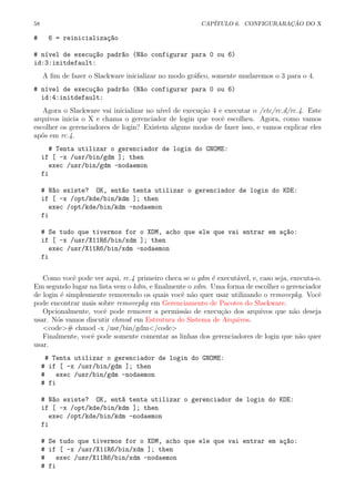 58 CAP´ITULO 6. CONFIGURARA¸C ˜AO DO X
# 6 = reinicializa¸c~ao
# n´ıvel de execu¸c~ao padr~ao (N~ao configurar para 0 ou 6)
id:3:initdefault:
A ﬁm de fazer o Slackware inicializar no modo gr´aﬁco, somente mudaremos o 3 para o 4.
# n´ıvel de execu¸c~ao padr~ao (N~ao configurar para 0 ou 6)
id:4:initdefault:
Agora o Slackware vai inicializar no n´ıvel de execu¸c˜ao 4 e executar o /etc/rc.d/rc.4. Este
arquivos inicia o X e chama o gerenciador de login que vocˆe escolheu. Agora, como vamos
escolher os gerenciadores de login? Existem alguns modos de fazer isso, e vamos explicar eles
ap´os em rc.4.
# Tenta utilizar o gerenciador de login do GNOME:
if [ -x /usr/bin/gdm ]; then
exec /usr/bin/gdm -nodaemon
fi
# N~ao existe? OK, ent~ao tenta utilizar o gerenciador de login do KDE:
if [ -x /opt/kde/bin/kdm ]; then
exec /opt/kde/bin/kdm -nodaemon
fi
# Se tudo que tivermos for o XDM, acho que ele que vai entrar em a¸c~ao:
if [ -x /usr/X11R6/bin/xdm ]; then
exec /usr/X11R6/bin/xdm -nodaemon
fi
Como vocˆe pode ver aqui, rc.4 primeiro checa se o gdm ´e execut´avel, e, caso seja, executa-o.
Em segundo lugar na lista vem o kdm, e ﬁnalmente o xdm. Uma forma de escolher o gerenciador
de login ´e simplesmente removendo os quais vocˆe n˜ao quer usar utilizando o removepkg. Vocˆe
pode encontrar mais sobre removepkg em Gerenciamento de Pacotes do Slackware.
Opcionalmente, vocˆe pode remover a permiss˜ao de execu¸c˜ao dos arquivos que n˜ao deseja
usar. N´os vamos discutir chmod em Estrutura do Sistema de Arquivos.
<code># chmod -x /usr/bin/gdm</code>
Finalmente, vocˆe pode somente comentar as linhas dos gerenciadores de login que n˜ao quer
usar.
# Tenta utilizar o gerenciador de login do GNOME:
# if [ -x /usr/bin/gdm ]; then
# exec /usr/bin/gdm -nodaemon
# fi
# N~ao existe? OK, ent~a tenta utilizar o gerenciador de login do KDE:
if [ -x /opt/kde/bin/kdm ]; then
exec /opt/kde/bin/kdm -nodaemon
fi
# Se tudo que tivermos for o XDM, acho que ele que vai entrar em a¸c~ao:
# if [ -x /usr/X11R6/bin/xdm ]; then
# exec /usr/X11R6/bin/xdm -nodaemon
# fi
 