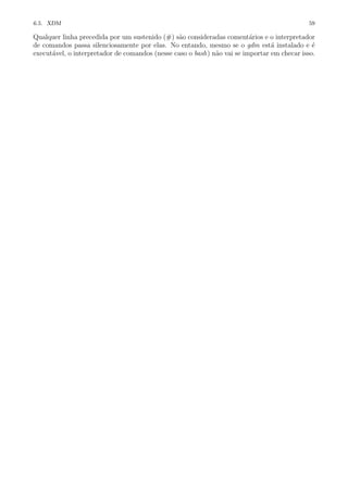 6.5. XDM 59
Qualquer linha precedida por um sustenido (#) s˜ao consideradas coment´arios e o interpretador
de comandos passa silenciosamente por elas. No entando, mesmo se o gdm est´a instalado e ´e
execut´avel, o interpretador de comandos (nesse caso o bash) n˜ao vai se importar em checar isso.
 