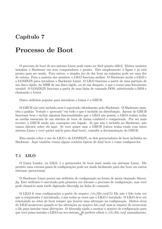 Cap´ıtulo 7
Processo de Boot
O processo de boot de seu sistema Linux pode tanto ser f´acil quanto dif´ıcil. Muitos usu´arios
instalam o Slackware em seus computadores e pronto. Eles simplesmente o ligam e j´a est´a
pronto para ser usado. Para outros, o simples ato de dar boot na m´aquina pode ser uma dor
de cabe¸ca. Para a maioria dos usu´arios, o LILO funciona melhor. O Slackware inclui o LILO e
o LOADLIN para inicializar o Slackware Linux. O LILO funciona a partir de uma parti¸c˜ao de
um disco r´ıgido, da MBR de um disco r´ıgido, ou de um disquete, o que o torna uma ferramenta
vers´atil. O LOADLIN funciona a partir de uma linha de comando DOS, substituindo o DOS e
chamando o Linux.
Outro utilit´ario popular para inicializar o Linux ´e o GRUB.
O GRUB n˜ao est´a inclu´ıdo nem ´e suportado oﬁcialmente pelo Slackware. O Slackware man-
t´em o padr˜ao ”testado e aprovado” em tudo o que ´e inclu´ıdo na distribui¸c˜ao. Apesar do GRUB
funcionar bem e incluir algumas funcionalidades que o LILO n˜ao possui, o LILO realiza todas
as tarefas essenciais de um sistema de boot de forma conﬁ´avel e comprovada. Por ser mais
recente, o GRUB ainda n˜ao conseguiu este legado. J´a que n˜ao ´e inclu´ıdo no Slackware, n˜ao
vamos discutir sobre ele aqui. Se vocˆe quiser usar o GRUB (talvez tenha vindo com outro
sistema Linux e vocˆe queira us´a-lo para dual boot), consulte a documenta¸c˜ao do GRUB.
Esta sess˜ao cobre o uso do LILO e do LOADLIN, os dois gerenciadores de boot inclu´ıdos no
Slackware. Aqui tamb´em vemos alguns cen´arios t´ıpicos de dual boot e como conﬁgur´a-los.
7.1 LILO
O Linux Loader, ou LILO, ´e o gerenciador de boot mais usado em sistemas Linux. Ele
permite uma extensa gama de conﬁgura¸c˜oes pode ser usado facilmente para dar boot em outros
sistemas operacionais.
O Slackware Linux possui um utilit´ario de conﬁgura¸c˜ao na forma de menu chamado lilocon-
ﬁg. Este utilit´ario ´e executado pela primeira vez durante o processo de conﬁgura¸c˜ao, mas vocˆe
pode cham´a-lo mais tarde digitando liloconﬁg na linha de comando.
O LILO lˆe suas conﬁgura¸c˜oes a partir do arquivo /etc/lilo.conf (5) Ele n˜ao ´e lido toda vez
que o computador ´e inicializado, e sim todas as vezes que o LILO ´e instalado. O LILO deve ser
reinstalado no setor de boot sempre que houver uma altera¸c˜ao na conﬁgura¸c˜ao. Muitos erros
do LILO acontecem quando se faz altera¸c˜oes no arquivo lilo.conf, mas se esquece de reexecutar
o lilo para instalar essas altera¸c˜oes. O liloconﬁg ajuda a montar o arquivo de conﬁgura¸c˜ao para
que vocˆe possa instalar o LILO em seu sistema. Se preferir editar o /etc/lilo.conf manualmente,
61
 