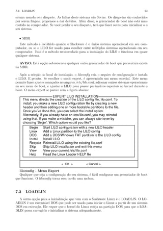 7.2. LOADLIN 63
sitema usando este disquete. As falhas deste sistema s˜ao ´obvias. Os disquetes s˜ao conhecidos
por serem fr´ageis, propensos a dar defeitos. Al´em disso, o gerenciador de boot n˜ao est´a mais
contido no computador. Se vocˆe perder o seu disquete, ter´a que fazer outro para inicializar o o
seu sistema.
• MBR
Este m´etodo ´e escolhido quando o Slackware ´e o ´unico sistema operacional em seu com-
putador, ou se o LILO for usado para escolher entre m´ultiplos sistemas operacionais em seu
computador. Este ´e o m´etodo recomendado para a instala¸c˜ao do LILO e funciona em quase
qualquer sistema.
AVISO: Esta op¸c˜ao sobreescreve qualquer outro gerenciador de boot que porventura exista
na MBR.
Ap´os a sele¸c˜ao do local de instala¸c˜ao, o liloconﬁg cria o arquivo de conﬁgura¸c˜ao e instala
o LILO. E pronto. Se escolher o modo expert, ´e apresentado um menu especial. Este menu
permite fazer ajustes avan¸cados no arquivo /etc/lilo.conf, adiconar outros sistemas operacionais
no seu menu de boot, e ajustar o LILO para passar parˆametros especiais ao kernel durante o
boot. O menu expert se parece com a ﬁgura abaixo:
liloconﬁg - Menu Expert
Qualquer que seja a conﬁgura¸c˜ao do seu sistema, ´e f´acil conﬁgurar um gerenciador de boot
que funcione. O liloconﬁg torna essa tarefa uma moleza.
7.2 LOADLIN
A outra op¸c˜ao para a inicializa¸c˜ao que vem com o Slackware Linux ´e o LOADLIN. O LO-
ADLIN ´e um execut´avel DOS que pode ser usado para iniciar o Linux a partir de um sistema
DOS em execu¸c˜ao. Ele requer que o kernel do Linux esteja na parti¸c˜ao DOS para que o LOA-
DLIN possa carreg´a-lo e inicializar o sistema adequadamente.
 