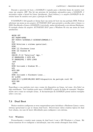 64 CAP´ITULO 7. PROCESSO DE BOOT
Durante o processo de boot, o LOADLIN ´e copiado para o diret´orio home do usu´ario root
como um arquivo .ZIP. N˜ao h´a um processo de instala¸c˜ao autom´atica para o LOADLIN. ´e
necess´ario copiar o kernel do Linux (geralmente /boot/vmlinuz) e o arquivo LOADLIN do di-
ret´orio home do usu´ario root para a parti¸c˜ao do DOS.
O LOADLIN ´e ´util quando se deseja fazer um menu de boot em sua parti¸c˜ao DOS. Pode-se
adicionar um menu ao seu arquivo AUTOEXEC.BAT para permitir a escolha entre o Linux e o
DOS. Escolhendo o Linux o LOADLIN ´e executado, assim inicializando o seu sistema Slackware.
O exemplo abaixo do arquivo AUTOEXEC.BAT para o Windows 95 cria um menu de boot
satisfat´orio:
@ECHO OFF
SET PROMPT=$P$G
SET PATH=C:WINDOWS;C:WINDOWSCOMMAND;C:
CLS
ECHO Selecione o sistema operacional:
ECHO.
ECHO [1] Slackware Linux
ECHO [2] Windows 95
ECHO.
CHOICE /C:12 "Selection? -> "
IF ERRORLEVEL 2 GOTO WIN
IF ERRORLEVEL 1 GOTO LINUX
:WIN
CLS
ECHO Iniciando o Windows 95...
WIN
GOTO END
:LINUX
ECHO Iniciando o Slackware Linux...
CD LINUX
LOADLIN C:LINUXVMLINUZ ROOT=<dispositivo da parti¸c~ao root> RO
GOTO END
:END
Especiﬁque a sua parti¸c˜ao root com o nome do dispositivo no Linux, tal como /dev/hda2 ou
algo semelhante. Vocˆe tamb´em pode usar o LOADLIN a partir da linha de comando. Simples-
mente use-o como no exemplo acima. A documenta¸c˜ao do LOADLIN possui muitos exemplos
sobre o seu uso.
7.3 Dual Boot
Muitos usu´arios conﬁguram os seus computadores para inicializar o Slackware Linux e outro
sistema operacional (o que se chama dual boot). Descrevemos v´arios cen´arios t´ıpicos de dual
boot abaixo, em caso de haver diﬁculdades para conﬁgurar o seu sistema.
7.3.1 Windows
Provavelmente o cen´ario mais comum de dual boot ´e com o MS Windows e o Linux. H´a
v´arias maneiras de se conﬁgurar a inicializa¸c˜ao, mas esta sess˜ao abranger´a duas delas.
 