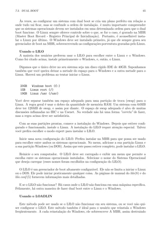 7.3. DUAL BOOT 65
`As vezes, ao conﬁgurar um sistema com dual boot se cria um plano perfeito em rela¸c˜ao a
onde tudo vai ﬁcar, mas se confunde a ordem de instala¸c˜ao. ´e muito importante compreender
que os sistemas operacionais devem ser instalados em uma determinada ordem para que o dual
boot funcione. O Linux sempre oferece controle sobre o que, se for o caso, ´e gravado na MBR
(Master Boot Record - Registro Principal de Inicializa¸c˜ao). Portanto, ´e aconselh´avel insta-
lar o Linux por ´ultimo. O Windows deve ser instalado primeiro, j´a que ele sempre grava seu
gerenciador de boot na MBR, sobreescrevendo as conﬁgura¸c˜oes porventura gravadas pelo Linux.
Usando o LILO
A maioria dos usu´arios preferem usar o LILO para escolher entre o Linux e o Windows.
Como foi citado acima, instale primeiramente o Windows, e, ent˜ao, o Linux.
Digamos que o ´unico drive no seu sistema seja um disco r´ıgido IDE de 40GB. Suponhamos
tamb´em que vocˆe queira deixar a metade do espa¸co para o Windows e a outra metade para o
Linux. Haver´a um problema ao tentar iniciar o Linux.
20GB Windows boot (C:)
1GB Linux root (/)
19GB Linux /usr (/usr)
Vocˆe deve separar tamb´em um espa¸co adequado para uma parti¸c˜ao de troca (swap) para o
Linux. A regra geral ´e usar o dobro da quantidade de mem´oria RAM. Um sistema com 64MB
deve ter 128MB de swap, e assim por diante. O espa¸co de swap adequado ´e alvo de muitas
discuss˜oes inﬂamadas no IRC e na Usenet. Na verdade n˜ao h´a uma forma ”correta” de fazer,
mas a regra acima deve ser satisfat´oria.
Com as suas parti¸c˜oes prontas, comece a instala¸c˜ao do Windows. Depois que estiver conﬁ-
gurado e funcionando, instale o Linux. A instala¸c˜ao do LILO requer aten¸c˜ao especial. Talvez
vocˆe preﬁra escolher o modo expert para instalar o LILO.
Inicie uma nova conﬁgura¸c˜ao do LILO. Preﬁra instalar na MBR para que possa ser usado
para escolher entre ambos os sistemas operacionais. No menu, adicione a sua parti¸c˜ao Linux e
a sua parti¸c˜ao Windows (ou DOS). Assim que este passo estiver completo, pode instalar o LILO.
Reinicie o seu computador. O LILO deve ser carregado e exibir um menu que permite a
escolha entre os sistemas operacionais instalados. Selecione o nome do Sistema Operacional
que deseja carregar (esses nomes foram escolhidos na conﬁgura¸c˜ao do LILO).
O LILO ´e um gerenciador de boot altamente conﬁgur´avel. Ele n˜ao se limita a iniciar o Linux
ou o DOS. Ele pode iniciar praticamente qualquer coisa. As p´aginas de manual do lilo(8) e do
lilo.conf (5) fornecem informa¸c˜oes mais detalhadas.
E se o LILO n˜ao funcionar? H´a casos onde o LILO n˜ao funciona em uma m´aquina espec´ıﬁca.
Felizmente, h´a outra maneira de fazer dual boot entre o Linux e o Windows.
Usando o LOADLIN
Este m´etodo pode ser usado se o LILO n˜ao funcionar em seu sistema, ou se vocˆe n˜ao qui-
ser conﬁgurar o LILO. Este m´etodo tamb´em ´e ideal para o usu´ario que reinstala o Windows
freq¨uentemente. A cada reinstala¸c˜ao do Windows, ele sobreescreve A MBR, assim destruindo
 