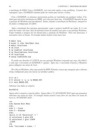 66 CAP´ITULO 7. PROCESSO DE BOOT
a instala¸c˜ao do LILO. Com o LOADLIN, vocˆe n˜ao est´a sujeito a esse problema. A maior des-
vantagem ´e que o LOADLIN somente pode ser usado para iniciar o Linux.
Com o LOADLIN, os sistemas operacionais podem ser instalados em qualquer ordem. Cui-
dado para n˜ao fazer instala¸c˜oes na MBR, vocˆe n˜ao quer fazer isso. O LOADLIN depende de que
a parti¸c˜ao do Windows seja inicializ´avel. Ent˜ao, durante a instala¸c˜ao do Slackware, assegure-se
de pular a conﬁgura¸c˜ao do LILO.
Ap´os a instala¸c˜ao dos sistemas operacionais, copie o arquivo loadlinX.zip (onde X ´e o n´u-
mero da vers˜ao, tal como 16a) do diret´orio home do usu´ario root para a sua parti¸c˜ao Windows.
Copie tamb´em a imagem do seu kernel para a parti¸c˜ao do Windows. Para isso funcionar, ´e
necess´ario estar no Linux. O exemplo abaixo mostra como fazer isso:
# mkdir /win
# mount -t vfat /dev/hda1 /win
# mkdir /win/linux
# cd /root
# cp loadlin* /win/linux
# cp /boot/vmlinuz /win/linux
# cd /win/linuz
# unzip loadlin16a.zip
´E criado um diret´orio C:LINUX em sua parti¸c˜ao Windows (supondo que seja /dev/hda1)
e tudo que ´e necess´ario ao LOADLIN ´e copiado. Ap´os isso, ´e necess´ario reiniciar o Windows
para conﬁgurar um menu de boot.
De volta ao Windows, abra uma janela do DOS. Primeiro, temos que assegurar que o sistema
esteja conﬁgurado para n˜ao iniciar na interface gr´aﬁca.
C:> cd 
C:> attrib -r -a -s -h MSDOS.SYS
C:> edit MSDOS.SYS
Adicione esta linha ao arquivo:
BootGUI=0
Agora salve o arquivo e saia do editor. Agora edite o C:AUTOEXEC.BAT para que possamos
adicionar um menu de boot. O exemplo abaixo mostra como deve ser um bloco de menu de
boot no AUTOEXEC.BAT:
cls
echo System Boot Menu
echo.
echo 1 - Linux
echo 2 - Windows
echo.
choice /c:12 "Selection? -> "
if errorlevel 2 goto WIN
if errorlevel 1 goto LINUX
:LINUX
cls
echo "Iniciando o Linux..."
 