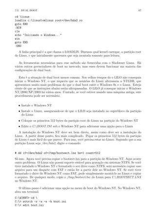 7.3. DUAL BOOT 67
cd linux
loadlin c:linuxvmlinuz root=/dev/hda2 ro
goto END
:WIN
cls
echo "Iniciando o Windows..."
win
goto END
:END
A linha principal ´e a que chama o LOADLIN. Dizemos qual kernel carregar, a parti¸c˜ao root
do Linux, e que inicialmente queremos que seja montada somente para leitura.
As ferramentas necess´arias para esse m´etodo s˜ao fornecidas com o Slackware Linux. H´a
v´arios outros gerenciadores de boot no mercado, mas esses devem funcionar ma maioria das
conﬁgura¸c˜oes de dual boot.
Esta ´e a situa¸c˜ao de dual boot menos comum. Nos velhos tempos do o LILO n˜ao conseguia
iniciar o Windows NT, o que requeria que os usu´arios do Linux alterassem a NTLDR, que
apresentava muito mais problemas do que o dual boot entre o Windows 9x e o Linux. Esteja
ciente de que as instru¸c˜oes abaixo est˜ao ultrapassadas. O LILO j´a consegue iniciar o Windows
NT/2000/XP/2003 h´a v´arios anos. Contudo, se vocˆe estiver usando uma m´aquina antiga, este
procedimento pode ser necess´ario.
• Instale o Windows NT
• Instale o Linux, assegurando-se de que o LILO seja instalado no superbloco da parti¸c˜ao
do Linux
• Coloque os primeiros 512 bytes da parti¸c˜ao root do Linux na parti¸c˜ao do Windows NT
• Edite o C:BOOT.INI sob o Windows NT para adicionar uma op¸c˜ao para o Linux
A instala¸c˜ao do Windows NT deve ser bem direta, assim como deve ser a instala¸c˜ao do
Linux. A partir desse ponto, ﬁca mais complicado. Pegar os primeiros 512 bytes da parti¸c˜ao
do Linux ´e mais f´acil do que parece. Para isso, vocˆe precisa estar no Linux. Supondo que a sua
parti¸c˜ao Linux seja /dev/hda2, digite o comando:
# dd if=/dev/hda2 of=/tmp/bootsect.lnx bs=1 count=512
S´o isso. Agora vocˆe precisa copiar o bootsect.lnx para a parti¸c˜ao do Windows NT. Aqui ocorre
outro problema. O Linux n˜ao possui suporte est´avel para grava¸c˜ao em sistemas NTFS. Se vocˆe
tiver instalado o Windows NT e formatado o seu drive como NTFS, ser´a necess´ario copiar esse
arquivo para um disquete com FAT e ent˜ao ler a partir dele no Windows NT. Se vocˆe tiver
formatado o drive do Windows NT como FAT, pode simplesmente mont´a-lo no Linux e copiar
o arquivo. De qualquer modo, copie o /tmp/bootsect.lnx do Linux para C:BOOTSECT.LNX
no Windows NT.
O ´ultimo passo ´e adicionar uma op¸c˜ao no menu de boot do Windows NT. No Windows NT,
abra um terminal.
C:WINNT> cd 
C:> attrib -r -a -s -h boot.ini
C:> edit boot.ini
 