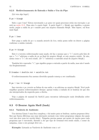 72 CAP´ITULO 8. O SHELL
8.2.3 Redirecionamento de Entrada e Sa´ıda e Uso do Pipe
(L´a vem algo legal.)
$ ps > blargh
Sabe o que ´e isso? Estou executando o ps para ver quais processos est˜ao em execu¸c˜ao; o ps
est´a na se¸c˜ao 11.3. Essa n˜ao ´e a parte legal. A parte legal ´e > blargh, que signiﬁca, a grosso
modo, pegue a sa´ıda do ps e mande para um arquivo chamado blargh. Mas espere, vai ﬁcar
mais legal.
$ ps | less
Este pega a sa´ıda do ps e a manda atrav´es do less, ent˜ao posso subir ou descer a p´agina
conforme a minha vontade.
$ ps >> blargh
Este ´e o terceiro redirecionador mais usado; ele faz o mesmo que o ”>”, exceto pelo fato de
que o ”>>” adiciona a sa´ıda do ps ao ﬁnal do arquivo blargh, se este arquivo existir. Se n˜ao,
assim como o ”>”, ele ser´a criado. (O ”>” substitui o conte´udo atual do arquivo blargh.)
Tamb´em h´a o operador ”<”, que signiﬁca pegue a entrada a partir do sa´ıda, mas n˜ao ´e usado
t˜ao freq¨uentemente.
$ fromdos < dosfile.txt > unixfile.txt
O redirecionamento ﬁca mesmo divertido quando come¸ca a ser combinado:
$ ps | tac >> blargh
Isso executa o ps, reverte as linhas de sua sa´ıda, e as adiciona ao arquivo blargh. Vocˆe pode
empilhar quantos redirecionadores desejar; apenas tenha o cuidado de se lembrar de que eles
s˜ao interpretados da esquerda para a direita.
Veja a p´agina de manual do bash(1) para encontrar informa¸c˜oes mais detalhadas sobre
redirecionamento.
8.3 O Bourne Again Shell (bash)
8.3.1 Vari´aveis de Ambiente
Um sistema Linux ´e uma fera complexa, e h´a muito para se lembrar, muitos pequenos deta-
lhes que fazem diferen¸ca nas suas intera¸c˜oes normais com v´arios programas (alguns dos quais
vocˆe n˜ao deve nem ter ouvido falar). Ningu´em precisa passar um monte de op¸c˜oes para cada
programa que ´e executado, dizendo a ele que tipo de terminal est´a sendo usado, o nome da
m´aquina, como o seu prompt deve ser...
Exemplo: Listando as Vari´aveis de Ambiente com o set
 