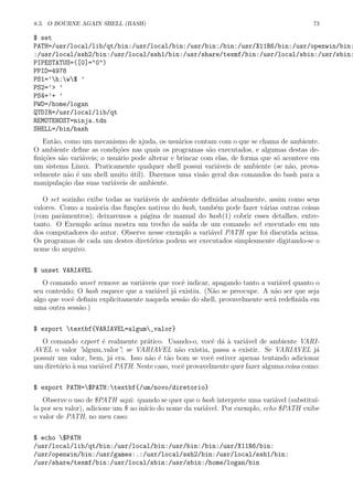 8.3. O BOURNE AGAIN SHELL (BASH) 73
$ set
PATH=/usr/local/lib/qt/bin:/usr/local/bin:/usr/bin:/bin:/usr/X11R6/bin:/usr/openwin/bin:
:/usr/local/ssh2/bin:/usr/local/ssh1/bin:/usr/share/texmf/bin:/usr/local/sbin:/usr/sbin:
PIPESTATUS=([0]="0")
PPID=4978
PS1=’h:w$ ’
PS2=’> ’
PS4=’+ ’
PWD=/home/logan
QTDIR=/usr/local/lib/qt
REMOTEHOST=ninja.tdn
SHELL=/bin/bash
Ent˜ao, como um mecanismo de ajuda, os usu´arios contam com o que se chama de ambiente.
O ambiente deﬁne as condi¸c˜oes nas quais os programas s˜ao executados, e algumas destas de-
ﬁni¸c˜oes s˜ao vari´aveis; o usu´ario pode alterar e brincar com elas, de forma que s´o acontece em
um sistema Linux. Praticamente qualquer shell possui vari´aveis de ambiente (se n˜ao, prova-
velmente n˜ao ´e um shell muito ´util). Daremos uma vis˜ao geral dos comandos do bash para a
manipula¸c˜ao das suas vari´aveis de ambiente.
O set sozinho exibe todas as vari´aveis de ambiente deﬁnidas atualmente, assim como seus
valores. Como a maioria das fun¸c˜oes nativas do bash, tamb´em pode fazer v´arias outras coisas
(com parˆamentros); deixaremos a p´agina de manual do bash(1) cobrir esses detalhes, entre-
tanto. O Exemplo acima mostra um trecho da sa´ıda de um comando set executado em um
dos computadores do autor. Observe nesse exemplo a vari´avel PATH que foi discutida acima.
Os programas de cada um destes diret´orios podem ser executados simplesmente digitando-se o
nome do arquivo.
$ unset VARIAVEL
O comando unset remove as vari´aveis que vocˆe indicar, apagando tanto a vari´avel quanto o
seu conte´udo; O bash esquece que a vari´avel j´a existiu. (N˜ao se preocupe. A n˜ao ser que seja
algo que vocˆe deﬁniu explicitamente naquela sess˜ao do shell, provavelmente ser´a redeﬁnida em
uma outra sess˜ao.)
$ export textbf{VARIAVEL=algum_valor}
O comando export ´e realmente pr´atico. Usando-o, vocˆe d´a `a vari´avel de ambiente VARI-
AVEL o valor ”algum valor”; se VARIAVEL n˜ao existia, passa a existir. Se VARIAVEL j´a
possuir um valor, bem, j´a era. Isso n˜ao ´e t˜ao bom se vocˆe estiver apenas tentando adicionar
um diret´orio `a sua vari´avel PATH. Neste caso, vocˆe provavelmente quer fazer alguma coisa como:
$ export PATH=$PATH:textbf{/um/novo/diretorio}
Observe o uso de $PATH aqui: quando se quer que o bash interprete uma vari´avel (substitu´ı-
la por seu valor), adicione um $ ao in´ıcio do nome da vari´avel. Por exemplo, echo $PATH exibe
o valor de PATH, no meu caso:
$ echo $PATH
/usr/local/lib/qt/bin:/usr/local/bin:/usr/bin:/bin:/usr/X11R6/bin:
/usr/openwin/bin:/usr/games:.:/usr/local/ssh2/bin:/usr/local/ssh1/bin:
/usr/share/texmf/bin:/usr/local/sbin:/usr/sbin:/home/logan/bin
 