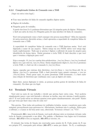 74 CAP´ITULO 8. O SHELL
8.3.2 Completando Linhas de Comando com o TAB
(Aqui vai outra coisa legal.)
• Usar uma interface de linha de comando signiﬁca digitar muito.
• Digitar d´a trabalho.
• Ningu´em gosta de trabalho.
A partir dos itens 2 e 3, podemos determinar que (4) ningu´em gosta de digitar. Felizmente,
o bash nos salva do item (5) (Ningu´em gosta de uma interface de linha de comando).
Vocˆe est´a perguntando como o bash consegue esta proeza maravilhosa? Al´em da expans˜ao
de meta-caracteres discutido acima, o bash apresenta a capacidade de completar linhas de
comando com o TAB.
A capacidade de completar linhas de comando com o TAB funciona assim: Vocˆe est´a
digitando o nome de um arquivo. Talvez esteja em seu PATH, talvez vocˆe esteja digi-
tando explicitamente. Tudo que se precisa ´e digitar o suﬁciente do nome do arquivo para
identiﬁc´a-lo de forma ´unica. Ent˜ao pressione a tecla TAB. O bash descobre o que vocˆe
quer e termina a digita¸c˜ao para vocˆe!
Veja o exemplo. O /usr/src cont´em dois subdiret´orios: /usr/src/linux e /usr/src/sendmail.
Quero ver o que est´a em /usr/src/linux. Ent˜ao simplesmente digito ls /usr/src/l, pressiono
a tecla TAB, e o bash me d´a o comando ls /usr/src/linux.
Agora, suponha que existam dois diret´orios /usr/src/linux e /usr/src/linux-old; Se eu
digitar /usr/src/l e pressionar TAB, o bash preenche tanto quanto consegue, e vou ter
/usr/src/linux. Posso parar aqui, ou posso pressionar TAB novamente, e o bash exibe
uma rela¸c˜ao de diret´orios que combinam com o que j´a digitei at´e ent˜ao.
Quer dizer, menos digita¸c˜ao (e ent˜ao, as pessoas podem gostar de interfaces de linha de
comando). Eu disse que era legal.
8.4 Terminais Virtuais
Vocˆe est´a no meio de um trabalho e decide que precisa fazer outra coisa. Vocˆe poderia
simplesmente parar o que est´a fazendo e alternar as tarefas, mas este sistema ´e multi-usu´ario,
n˜ao ´e? E vocˆe pode entrar no sistema quantas vezes quiser simultaneamente, n˜ao pode? Ent˜ao
por que teria que fazer uma coisa de cada vez?
N˜ao precisa. Nem todos n´os podemos ter m´ultiplos teclados, mouse e monitores para cada
m´aquina; provavelmente nem queremos ter. Obviamente, hardware n˜ao ´e a solu¸c˜ao. Sobra para
o software, e o Linux se d´a bem nesse caso, oferecendo ”terminais virtuais”, ou ”VTs”.
Pressionando Alt e uma tecla de fun¸c˜ao, vocˆe pode alternar entre os terminais virtuais; cada
tecla de fun¸c˜ao corresponde a um deles. Por padr˜ao, o Slackware tem logins em 6 terminais
virtuais. Alt+F2 te leva ao segundo, Alt+F3 ao terceiro, etc.
O restante das teclas de fun¸c˜ao s˜ao reservadas para sess˜oes do X. Cada sess˜ao do X usa
seu pr´oprio VT, come¸cando pelo s´etimo (Alt+F7) e assim por diante. No X, a combina¸c˜ao
 