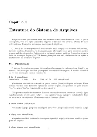Cap´ıtulo 9
Estrutura do Sistema de Arquivos
N´os j´a discutimos previamente sobre a estrutura de diret´orios no Slackware Linux. A partir
deste ponto, vocˆe est´a apto a encontrar arquivos e diret´orios que precisar. Por´em, h´a mais
sobre sistemas de arquivos que apenas a estrutura de diret´orios.
O Linux ´e um sistema operacional multi-usu´ario. Todo o aspecto do sistema ´e multiusu´ario,
inclusive o sistema de arquivos. O sistema armazena informa¸c˜oes sobre quem possui um arquivo
e quem pode ler este arquivo. Existem outras partes ´unicas sobre o sistema de arquivos, como os
links e a montagem de parti¸c˜oes NFS. Essa se¸c˜ao explica tudo isso, t˜ao bem quanto os aspectos
multi-usu´ario do sistema de arquivos.
9.1 Propriedade
O sistema de arquivos armazena informa¸c˜oes sobre o dono de cada arquivo e diret´orio no
sistema. Isso inclui qual usu´ario e grupo possui um determinado arquivo. A maneira mais f´acil
de ver essa informa¸c˜ao ´e com o comando ls:
$ ls -l /usr/bin/wc
-rwxr-xr-x 1 root bin 7368 Jul 30 1999 /usr/bin/wc
N´os estamos interessados na terceira e quarta colunas (da esquerda para a direita). Essas
colunas cont´em o nome do usu´ario e grupo que possui o arquivo. N´os podemos ver que o usu´ario
”root”e o grupo ”bin”s˜ao os propriet´arios desse arquivo.
”N´os podemos mudar facilmente os donos de um arquivo com os comandos chown(1) (que
signiﬁca mudar o propriet´ario”) e chgrp(1) (que signiﬁca ”mudar o grupo”). Para mudar o dono
de um arquivo para daemon, n´os podemos usar o comando chown:
# chown daemon /usr/bin/wc
Para mudar o grupo que possui um arquivo para ”root”, n´os podemos usar o comando chgrp:
# chgrp root /usr/bin/wc
N´os podemos utilizar o comando chown para especiﬁcar as propriedades de usu´ario e grupo
para um arquivo:
# chown daemon:root /usr/bin/wc
77
 