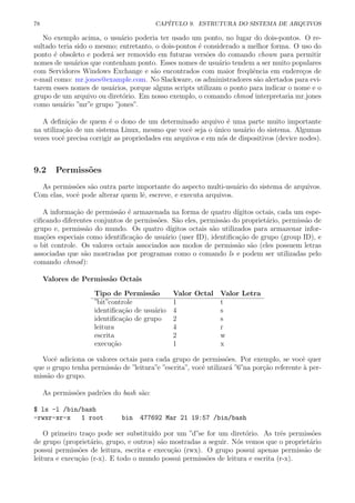 78 CAP´ITULO 9. ESTRUTURA DO SISTEMA DE ARQUIVOS
No exemplo acima, o usu´ario poderia ter usado um ponto, no lugar do dois-pontos. O re-
sultado teria sido o mesmo; entretanto, o dois-pontos ´e considerado a melhor forma. O uso do
ponto ´e obsoleto e poder´a ser removido em futuras vers˜oes do comando chown para permitir
nomes de usu´arios que contenham ponto. Esses nomes de usu´ario tendem a ser muito populares
com Servidores Windows Exchange e s˜ao encontrados com maior freq¨uˆencia em endere¸cos de
e-mail como: mr.jones@example.com. No Slackware, os administradores s˜ao alertados para evi-
tarem esses nomes de usu´arios, porque alguns scripts utilizam o ponto para indicar o nome e o
grupo de um arquivo ou diret´orio. Em nosso exemplo, o comando chmod interpretaria mr.jones
como usu´ario ”mr”e grupo ”jones”.
A deﬁni¸c˜ao de quem ´e o dono de um determinado arquivo ´e uma parte muito importante
na utiliza¸c˜ao de um sistema Linux, mesmo que vocˆe seja o ´unico usu´ario do sistema. Algumas
vezes vocˆe precisa corrigir as propriedades em arquivos e em n´os de dispositivos (device nodes).
9.2 Permiss˜oes
As permiss˜oes s˜ao outra parte importante do aspecto multi-usu´ario do sistema de arquivos.
Com elas, vocˆe pode alterar quem lˆe, escreve, e executa arquivos.
A informa¸c˜ao de permiss˜ao ´e armazenada na forma de quatro d´ıgitos octais, cada um espe-
ciﬁcando diferentes conjuntos de permiss˜oes. S˜ao eles, permiss˜ao do propriet´ario, permiss˜ao de
grupo e, permiss˜ao do mundo. Os quatro d´ıgitos octais s˜ao utilizados para armazenar infor-
ma¸c˜oes especiais como identiﬁca¸c˜ao de usu´ario (user ID), identiﬁca¸c˜ao de grupo (group ID), e
o bit controle. Os valores octais associados aos modos de permiss˜ao s˜ao (eles possuem letras
associadas que s˜ao mostradas por programas como o comando ls e podem ser utilizadas pelo
comando chmod):
Valores de Permiss˜ao Octais
Tipo de Permiss˜ao Valor Octal Valor Letra
”bit”controle 1 t
identiﬁca¸c˜ao de usu´ario 4 s
identiﬁca¸c˜ao de grupo 2 s
leitura 4 r
escrita 2 w
execu¸c˜ao 1 x
Vocˆe adiciona os valores octais para cada grupo de permiss˜oes. Por exemplo, se vocˆe quer
que o grupo tenha permiss˜ao de ”leitura”e ”escrita”, vocˆe utilizar´a ”6”na por¸c˜ao referente `a per-
miss˜ao do grupo.
As permiss˜oes padr˜oes do bash s˜ao:
$ ls -l /bin/bash
-rwxr-xr-x 1 root bin 477692 Mar 21 19:57 /bin/bash
O primeiro tra¸co pode ser substitu´ıdo por um ”d”se for um diret´orio. As trˆes permiss˜oes
de grupo (propriet´ario, grupo, e outros) s˜ao mostradas a seguir. N´os vemos que o propriet´ario
possui permiss˜oes de leitura, escrita e execu¸c˜ao (rwx). O grupo possui apenas permiss˜ao de
leitura e execu¸c˜ao (r-x). E todo o mundo possui permiss˜oes de leitura e escrita (r-x).
 