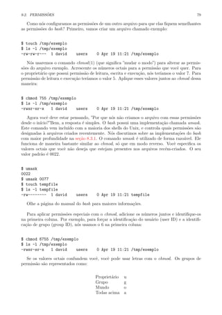 9.2. PERMISS ˜OES 79
Como n´os conﬁguramos as permiss˜oes de um outro arquivo para que elas ﬁquem semelhantes
as permiss˜oes do bash? Primeiro, vamos criar um arquivo chamado exemplo:
$ touch /tmp/exemplo
$ ls -l /tmp/exemplo
-rw-rw-r--- 1 david users 0 Apr 19 11:21 /tmp/exemplo
N´os usaremos o comando chmod(1) (que signiﬁca ”mudar o modo”) para alterar as permis-
s˜oes do arquivo exemplo. Acrescente os n´umeros octais para a permiss˜ao que vocˆe quer. Para
o propriet´ario que possui permiss˜ao de leitura, escrita e execu¸c˜ao, n´os ter´ıamos o valor 7. Para
permiss˜ao de leitura e execu¸c˜ao ter´ıamos o valor 5. Aplique esses valores juntos ao chmod dessa
maneira:
$ chmod 755 /tmp/exemplo
$ ls -l /tmp/exemplo
-rwxr-xr-x 1 david users 0 Apr 19 11:21 /tmp/exemplo
Agora vocˆe deve estar pensando, ”Por que n´os n˜ao criamos o arquivo com essas permiss˜oes
desde o in´ıcio?”Bem, a resposta ´e simples. O bash possui uma implementa¸c˜ao chamada umask.
Este comando vem inclu´ıdo com a maioria dos shells do Unix, e controla quais permiss˜oes s˜ao
designadas `a arquivos criados recentemente. N´os discutimos sobre as implementa¸c˜oes do bash
com maior profundidade na se¸c˜ao 8.3.1. O comando umask ´e utilizado de forma razo´avel. Ele
funciona de maneira bastante similar ao chmod, s´o que em modo reverso. Vocˆe especiﬁca os
valores octais que vocˆe n˜ao deseja que estejam presentes nos arquivos rec´em-criados. O seu
valor padr˜ao ´e 0022.
$ umask
0022
$ umask 0077
$ touch tempfile
$ ls -l tempfile
-rw-------- 1 david users 0 Apr 19 11:21 tempfile
Olhe a p´agina do manual do bash para maiores informa¸c˜oes.
Para aplicar permiss˜oes especiais com o chmod, adicione os n´umeros juntos e identiﬁque-os
na primeira coluna. Por exemplo, para for¸car a identiﬁca¸c˜ao do usu´ario (user ID) e a identiﬁ-
ca¸c˜ao de grupo (group ID), n´os usamos o 6 na primeira coluna:
$ chmod 6755 /tmp/exemplo
$ ls -l /tmp/exemplo
-rwsr-sr-x 1 david users 0 Apr 19 11:21 /tmp/exemplo
Se os valores octais confundem vocˆe, vocˆe pode usar letras com o chmod. Os grupos de
permiss˜ao s˜ao representados como:
Propriet´ario u
Grupo g
Mundo o
Todas acima a
 