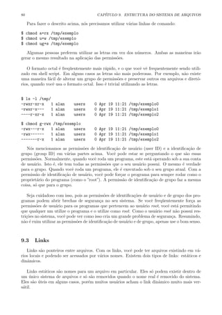 80 CAP´ITULO 9. ESTRUTURA DO SISTEMA DE ARQUIVOS
Para fazer o descrito acima, n´os precisamos utilizar v´arias linhas de comando:
$ chmod a+rx /tmp/exemplo
$ chmod u+w /tmp/exemplo
$ chmod ug+s /tmp/exemplo
Algumas pessoas preferem utilizar as letras em vez dos n´umeros. Ambas as maneiras ir˜ao
gerar o mesmo resultado na aplica¸c˜ao das permiss˜oes.
O formato octal ´e freq¨uentemente mais r´apido, e o que vocˆe vˆe frequentemente sendo utili-
zado em shell script. Em alguns casos as letras s˜ao mais poderosas. Por exemplo, n˜ao existe
uma maneira f´acil de alterar um grupo de permiss˜oes e preservar outros em arquivos e diret´o-
rios, quando vocˆe usa o formato octal. Isso ´e trivial utilizando as letras.
$ ls -l /tmp/
-rwxr-xr-x 1 alan users 0 Apr 19 11:21 /tmp/exemplo0
-rwxr-x--- 1 alan users 0 Apr 19 11:21 /tmp/exemplo1
----r-xr-x 1 alan users 0 Apr 19 11:21 /tmp/exemplo2
$ chmod g-rwx /tmp/exemplo
-rwx---r-x 1 alan users 0 Apr 19 11:21 /tmp/exemplo0
-rwx------ 1 alan users 0 Apr 19 11:21 /tmp/exemplo1
-------r-x 1 alan users 0 Apr 19 11:21 /tmp/exemplo2
N´os mencionamos as permiss˜oes de identiﬁca¸c˜ao de usu´ario (user ID) e a identiﬁca¸c˜ao de
grupo (group ID) em v´arias partes acima. Vocˆe pode estar se perguntando o que s˜ao essas
permiss˜oes. Normalmente, quando vocˆe roda um programa, este est´a operando sob a sua conta
de usu´ario. Isto ´e, ele tem todas as permiss˜oes que o seu usu´ario possui. O mesmo ´e verdade
para o grupo. Quando vocˆe roda um programa, ele ´e executado sob o seu grupo atual. Com a
permiss˜ao de identiﬁca¸c˜ao de usu´ario, vocˆe pode for¸car o programa para sempre rodar como o
propriet´ario do programa (como o ”root”). A permiss˜ao de identiﬁca¸c˜ao de grupo faz a mesma
coisa, s´o que para o grupo.
Seja cuidadoso com isso, pois as permiss˜oes de identiﬁca¸c˜oes de usu´ario e de grupo dos pro-
gramas podem abrir brechas de seguran¸ca no seu sistema. Se vocˆe freq¨uentemente for¸ca as
permiss˜oes de usu´ario para os programas que pertencem ao usu´ario root, vocˆe est´a permitindo
que qualquer um utilize o programa e o utilize como root. Como o usu´ario root n˜ao possui res-
tri¸c˜oes no sistema, vocˆe pode ver como isso cria um grande problema de seguran¸ca. Resumindo,
n˜ao ´e ruim utilizar as permiss˜oes de identiﬁca¸c˜ao de usu´ario e de grupo, apenas use o bom senso.
9.3 Links
Links s˜ao ponteiros entre arquivos. Com os links, vocˆe pode ter arquivos existindo em v´a-
rios locais e podendo ser acessados por v´arios nomes. Existem dois tipos de links: est´aticos e
dinˆamicos.
Links est´aticos s˜ao nomes para um arquivo em particular. Eles s´o podem existir dentro de
um ´unico sistema de arquivos e s´o s˜ao removidos quando o nome real ´e removido do sistema.
Eles s˜ao ´uteis em alguns casos, por´em muitos usu´arios acham o link dinˆamico muito mais ver-
s´atil.
 