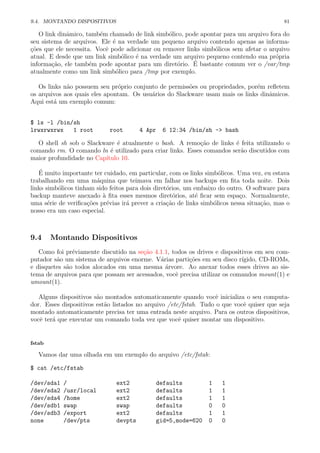 9.4. MONTANDO DISPOSITIVOS 81
O link dinˆamico, tamb´em chamado de link simb´olico, pode apontar para um arquivo fora do
seu sistema de arquivos. Ele ´e na verdade um pequeno arquivo contendo apenas as informa-
¸c˜oes que ele necessita. Vocˆe pode adicionar ou remover links simb´olicos sem afetar o arquivo
atual. E desde que um link simb´olico ´e na verdade um arquivo pequeno contendo sua pr´opria
informa¸c˜ao, ele tamb´em pode apontar para um diret´orio. ´E bastante comum ver o /var/tmp
atualmente como um link simb´olico para /tmp por exemplo.
Os links n˜ao possuem seu pr´oprio conjunto de permiss˜oes ou propriedades, por´em reﬂetem
os arquivos aos quais eles apontam. Os usu´arios do Slackware usam mais os links dinˆamicos.
Aqui est´a um exemplo comum:
$ ls -l /bin/sh
lrwxrwxrwx 1 root root 4 Apr 6 12:34 /bin/sh -> bash
O shell sh sob o Slackware ´e atualmente o bash. A remo¸c˜ao de links ´e feita utilizando o
comando rm. O comando ln ´e utilizado para criar links. Esses comandos ser˜ao discutidos com
maior profundidade no Cap´ıtulo 10.
´E muito importante ter cuidado, em particular, com os links simb´olicos. Uma vez, eu estava
trabalhando em uma m´aquina que teimava em falhar nos backups em ﬁta toda noite. Dois
links simb´olicos tinham sido feitos para dois diret´orios, um embaixo do outro. O software para
backup manteve anexado `a ﬁta esses mesmos diret´orios, at´e ﬁcar sem espa¸co. Normalmente,
uma s´erie de veriﬁca¸c˜oes pr´evias ir´a prever a cria¸c˜ao de links simb´olicos nessa situa¸c˜ao, mas o
nosso era um caso especial.
9.4 Montando Dispositivos
Como foi pr´eviamente discutido na se¸c˜ao 4.1.1, todos os drives e dispositivos em seu com-
putador s˜ao um sistema de arquivos enorme. V´arias parti¸c˜oes em seu disco r´ıgido, CD-ROMs,
e disquetes s˜ao todos alocados em uma mesma ´arvore. Ao anexar todos esses drives ao sis-
tema de arquivos para que possam ser acessados, vocˆe precisa utilizar os comandos mount(1) e
umount(1).
Alguns dispositivos s˜ao montados automaticamente quando vocˆe inicializa o seu computa-
dor. Esses dispositivos est˜ao listados no arquivo /etc/fstab. Tudo o que vocˆe quiser que seja
montado automaticamente precisa ter uma entrada neste arquivo. Para os outros dispositivos,
vocˆe ter´a que executar um comando toda vez que vocˆe quiser montar um dispositivo.
fstab
Vamos dar uma olhada em um exemplo do arquivo /etc/fstab:
$ cat /etc/fstab
/dev/sda1 / ext2 defaults 1 1
/dev/sda2 /usr/local ext2 defaults 1 1
/dev/sda4 /home ext2 defaults 1 1
/dev/sdb1 swap swap defaults 0 0
/dev/sdb3 /export ext2 defaults 1 1
none /dev/pts devpts gid=5,mode=620 0 0
 