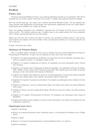 SUM ´ARIO 1
Pref´acio
P´ublico Alvo
O sistema operacional Slackware Linux ´e uma poderosa plataforma baseada em computadores i386. Ele foi
projetado para ser est´avel, seguro e funcional como servidor, e tamb´em uma poderosa esta¸c˜ao de trabalho.
Este livro foi feito para que vocˆe comece com o sistema operacional Slackware Linux. Isto n˜ao siginiﬁca que
iremos abordar cada detalhezinho da distribui¸c˜ao, mas mostraremos rapidamente do que ela ´e capaz dando o
conhecimento para trabalhar com o b´asico do sistema.
Como vocˆe ganhar´a experiˆencia com o Slackware, esperamos que vocˆe busque este livro para ser uma refe-
rˆencia acess´ıvel. N´os tamb´em esperamos que o empreste para os seus amigos quando eles vierem perguntar
sobre o sistema operacional Linux que vocˆe est´a usando.
Mesmo que esse livro n˜ao v´a fazer vocˆe pular de emo¸c˜ao, n´os certamente tentamos fazˆe-lo o mais interes-
sante poss´ıvel. Com alguma sorte dar´a um ﬁlme. Claro, n´os esperamos tamb´em que vocˆe possa aprender com
ele e o ache ´util.
E agora, comecemos com o show.
Mudan¸cas da Primeira Edi¸c˜ao
Esta ´e a segunda edi¸c˜ao, resultado de v´arios anos de trabalho duro dos membros dedicados do Projeto de
Documenta¸c˜ao do Slackware. A seguir est˜ao as mudan¸cas de maior valor nesta nova edi¸c˜ao:
• Cap´ıtulo 3, O cap´ıtulo Instala¸c˜ao foi modiﬁcado com novas fotos da tela do instalador, altera¸c˜oes decor-
rentes no conjunto de discos, e a instala¸c˜ao a partir do CD.
• Cap´ıtulo 4, O cap´ıtulo Conﬁgura¸c˜ao do Sistema, foi atualizado com novas informa¸c˜oes sobre o Kernel
2.6.x do Linux.
• Cap´ıtulo 5, O cap´ıtulo sobre Conﬁgura¸c˜ao de Rede foi expandido, com explica¸c˜oes adicionais do Samba,
NFS, e DHCP. A se¸c˜ao ”redes sem ﬁo”tamb´em foi adicionada. Este cap´ıtulo agora est´a repleto de grandes
mudan¸cas, sobre como instalar redes seguras no Slackware.
• Cap´ıtulo 6, O cap´ıtulo sobre Sistema de janela X, foi substancialmente re-escrito para sistemas baseados
no Xorg. Este cap´ıtulo agora cobre tamb´em o gerenciador gr´aﬁco de login xdm.
• Cap´ıtulo 13, O cap´ıtulo ”comandos de rede b´asicos”, foi real¸cado com informa¸c˜oes sobre utilit´arios de redes
adicionais.
• Cap´ıtulo 14, Seguran¸ca, ´e um novo cap´ıtulo desta edi¸c˜ao. Ele explica como manter um sistema Slackware
Linux seguro.
• Cap´ıtulo 17, Emacs, ´e um novo cap´ıtulo desta edi¸c˜ao. Ele descreve como usar o Emacs, um editor poderoso
para Unix.
• Cap´ıtulo 18, O cap´ıtulo ”Gerˆenciamento de Pacotes”, foi atualizado com informa¸c˜oes sobre scripts do
SlackBuild.
• Existem ainda muitas outras mudan¸cas, de menor e maior importˆancia, que reﬂetem as mudan¸cas de como
o Slackware amadureceu.
Organiza¸c˜ao deste Livro
Cap´ıtulo 1, Introdu¸c˜ao
• Fornece um material introdut´orio sobre o Slackware Linux, e os Movimentos de Software Livre e C´odigo
Aberto.
Cap´ıtulo 2, Ajuda
• Descreve os recursos de ajuda dispon´ıveis no sistema Slackware Linux e na internet.
Cap´ıtulo 3, Instala¸c˜ao
 