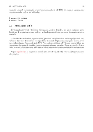 9.5. MONTAGEM NFS 83
comando umount. Por exemplo, se vocˆe quer desmontar o CD-ROM do exemplo anterior, am-
bos os comandos podem ser utilizados:
# umount /dev/cdrom
# umount /cdrom
9.5 Montagem NFS
NFS signiﬁca Network Filesystem (Sistema de arquivos de rede). Ele n˜ao ´e realmente parte
do sistema de arquivos real, mas pode ser utilizado para adicionar partes ao sistema de arquivos
montado.
Ambientes Unix enormes, algumas vezes, precisam compartilhar os mesmos programas, con-
juntos de diret´orios de usu´arios, e o reposit´orio de e-mail. O problema de pegar a mesma c´opia
para cada m´aquina ´e resolvido pelo NFS. N´os podemos utilizar o NFS para compartilhar um
conjunto de diret´orios de usu´arios entre todas as esta¸c˜oes de trabalho. Ent˜ao as esta¸c˜oes de tra-
balho montam o diret´orio que o NFS compartilhou como se estivesse nas suas pr´oprias m´aquinas.
Veja a se¸c˜ao 5.6.2 e as p´aginas do manual para exports(5), nfsd(8), e mountd(8) para maiores
informa¸c˜oes.
 