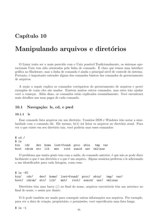 Cap´ıtulo 10
Manipulando arquivos e diret´orios
O Linux tenta ser o mais parecido com o Unix poss´ıvel.Tradicionalmente, os sistemas ope-
racionais Unix tem sido orientados pela linha de comando. ´E claro que temos uma interface
gr´aﬁca no Slackware, mas a linha de comando ´e ainda o principal n´ıvel de controle do sistema.
Portanto, ´e importante entender alguns dos comandos b´asicos dos comandos de gerenciamento
de arquivos.
A se¸c˜ao a seguir explica os comandos corriqueiros do gerenciamento de arquivos e provˆe
exemplos de como eles s˜ao usados. Existem muitos outros comandos, mas estes ir˜ao ajudar
vocˆe a come¸car. Al´em disso, os comandos est˜ao explicados resumidamente. Vocˆe encontrar´a
mais detalhes nas man pages de cada comando.
10.1 Navega¸c˜ao: ls, cd, e pwd
10.1.1 ls
Esse comando lista arquivos em um diret´orio. Usu´arios DOS e Windows ir˜ao notar a simi-
laridade com o comando dir. Ele mesmo, ls(1) ir´a listar os arquivos no diret´orio atual. Para
ver o que existe em seu diret´orio raiz, vocˆe poderia usar esses comandos:
$ cd /
$ ls
bin cdr dev home lost+found proc sbin tmp var
boot cdrom etc lib mnt root suncd usr vmlinuz
O problema que muita gente tem com a sa´ıda, do comando anterior, ´e que n˜ao se pode dizer
facilmente o que ´e um diret´orio e o que ´e um arquivo. Alguns usu´arios preferem o ls adicionado
a um identiﬁcador para cada listagem, como essa:
$ ls -FC
bin/ cdr/ dev/ home/ lost+found/ proc/ sbin/ tmp/ var/
boot/ cdrom/ etc/ lib/ mnt/ root/ suncd/ usr/ vmlinuz
Diret´orios tˆem uma barra (/) no ﬁnal do nome, arquivos execut´aveis tˆem um asterisco no
ﬁnal do nome, e assim por diante.
O ls pode tamb´em ser usado para conseguir outras informa¸c˜oes nos arquivos. Por exemplo,
para ver a data de cria¸c˜ao, propriet´ario, e permiss˜oes, vocˆe especiﬁcaria uma lista longa:
$ ls -l
85
 