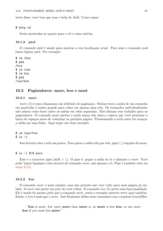 10.2. PAGINADORES: MORE, LESS E MOST 87
inv´es disso, vocˆe tem que usar o help do shell. Como segue:
$ help cd
Ser˜ao mostradas as op¸c˜oes para o cd e como us´a-las.
10.1.3 pwd
O comando pwd ´e usado para mostrar a sua localiza¸c˜ao atual. Para usar o comando pwd
basta digitar pwd. Por exemplo:
$ cd /bin
$ pwd
/bin
$ cd /usr
$ cd bin
$ pwd
/usr/bin
10.2 Paginadores: more, less e most
10.2.1 more
more (1) ´e como chamamos um utilit´ario de pagina¸c˜ao. Muitas vezes a sa´ıda de um comando
em particular ´e muito grande para caber em apenas uma tela. Os comandos individualmente
n˜ao sabem como fazer caber as sa´ıdas em telas separadas. Eles deixam esse trabalho para os
paginadores. O comando more quebra a sa´ıda numa tela ´unica e espera que vocˆe pressione a
barra de espa¸cos antes de continuar na pr´oxima p´agina. Pressionando a tecla enter ir´a avan¸car
a sa´ıda em uma linha. Aqui segue um bom exemplo:
$ cd /usr/bin
$ ls -l
Isso deveria rolar a tela um pouco. Para parar a sa´ıda tela por tela, pipe ( | ) seguido do more:
$ ls -l $|$ more
Esse ´e o caractere pipe (shift + ). O pipe ´e: pegue a sa´ıda do ls e alimente o more. Vocˆe
pode ”pipar”qualquer coisa atrav´es do comando more, n˜ao apenas o ls. Pipe ´e tamb´em visto na
se¸c˜ao 8.2.3.
10.2.2 less
O comando more ´e mais simples, mas n˜ao permite que vocˆe volte para uma p´agina j´a exi-
bida. O more n˜ao provˆe um jeito de vocˆe voltar. O comando less (1) prove essa funcionalidade.
Ele ´e usado do mesmo jeito que o comando more, ent˜ao o exemplo anterior serve aqui tamb´em.
Ent˜ao, o less ´e mais que o more. Just Krammer deﬁne esses comandos com o seguinte trocadilho:
”less is more, but more more than more is, so more is less less, so use more
less if you want less more.”
 