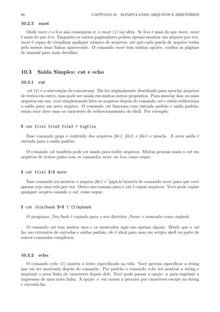 88 CAP´ITULO 10. MANIPULANDO ARQUIVOS E DIRET ´ORIOS
10.2.3 most
Onde more e o less n˜ao conseguem ir, o most (1) vai al´em. Se less ´e mais do que more, most
´e mais do que less. Enquanto os outros paginadores podem apenas mostrar um arquivo por vez,
most ´e capaz de vizualizar qualquer n´umero de arquivos, at´e que cada janela de arquivo tenha
pelo menos duas linhas aparecendo. O comando most tem muitas op¸c˜oes, conﬁra as p´aginas
de manual para mais detalhes.
10.3 Sa´ıda Simples: cat e echo
10.3.1 cat
cat (1) ´e a abrevia¸c˜ao de concatenar. Ele foi originalmente desenhado para mesclar arquivos
de textos em outro, mas pode ser usado em muitos outros prop´ositos. Para mesclar dois ou mais
arquivos em um, vocˆe simplesmente lista os arquivos depois do comando cat e ent˜ao redireciona
a sa´ıda para um novo arquivo. O comando cat funciona com entrada padr˜ao e sa´ıda padr˜ao,
ent˜ao vocˆe deve usar os caracteres de redirecionamento do shell. Por exemplo:
$ cat file1 file2 file3 > bigfile
Esse comando pega o conte´udo dos arquivos ﬁle1, ﬁle2, e ﬁle3 e mescla. A nova sa´ıda ´e
enviada para a sa´ıda padr˜ao.
O comando cat tamb´em pode ser usado para exibir arquivos. Muitas pessoas usam o cat em
arquivos de textos junto com os comandos more ou less, como segue:
$ cat file1 $|$ more
Esse comando ir´a mostrar o arquivo ﬁle1 e ”pip´a-lo”atrav´es do comando more para que vocˆe
apenas veja uma tela por vez. Outro uso comum para o cat ´e copiar arquivos. Vocˆe pode copiar
qualquer arquivo usando o cat, como segue:
$ cat /bin/bash $>$ ~{}/mybash
O programa /bin/bash ´e copiado para o seu diret´orio /home e nomeado como mybash.
O comando cat tem muitos usos e os mostrados aqui s˜ao apenas alguns. Desde que o cat
faz uso extensivo de entradas e sa´ıdas padr˜ao, ele ´e ideal para usar em scripts shell ou parte de
outros comandos complexos.
10.3.2 echo
O comando echo (1) mostra o texto especiﬁcado na tela. Vocˆe precisa especiﬁcar a string
que vai ser mostrada depois do comando. Por padr˜ao o comando echo ir´a mostrar a string e
imprimir a nova linha de caracteres depois dele. Vocˆe pode passar a op¸c˜ao -n para suprimir a
impress˜ao de uma nova linha. A op¸c˜ao -e vai causar a procura por caracteres escape na string
e execut´a-las.
 