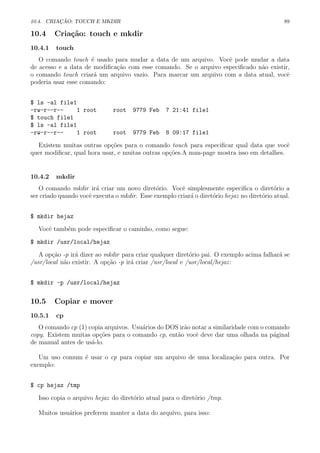 10.4. CRIA¸C ˜AO: TOUCH E MKDIR 89
10.4 Cria¸c˜ao: touch e mkdir
10.4.1 touch
O comando touch ´e usado para mudar a data de um arquivo. Vocˆe pode mudar a data
de acesso e a data de modiﬁca¸c˜ao com esse comando. Se o arquivo especiﬁcado n˜ao existir,
o comando touch criar´a um arquivo vazio. Para marcar um arquivo com a data atual, vocˆe
poderia usar esse comando:
$ ls -al file1
-rw-r--r-- 1 root root 9779 Feb 7 21:41 file1
$ touch file1
$ ls -al file1
-rw-r--r-- 1 root root 9779 Feb 8 09:17 file1
Existem muitas outras op¸c˜oes para o comando touch para especiﬁcar qual data que vocˆe
quer modiﬁcar, qual hora usar, e muitas outras op¸c˜oes.A man-page mostra isso em detalhes.
10.4.2 mkdir
O comando mkdir ir´a criar um novo diret´orio. Vocˆe simplesmente especiﬁca o diret´orio a
ser criado quando vocˆe executa o mkdir. Esse exemplo criar´a o diret´orio hejaz no diret´orio atual.
$ mkdir hejaz
Vocˆe tamb´em pode especiﬁcar o caminho, como segue:
$ mkdir /usr/local/hejaz
A op¸c˜ao -p ir´a dizer ao mkdir para criar qualquer diret´orio pai. O exemplo acima falhar´a se
/usr/local n˜ao existir. A op¸c˜ao -p ir´a criar /usr/local e /usr/local/hejaz:
$ mkdir -p /usr/local/hejaz
10.5 Copiar e mover
10.5.1 cp
O comando cp (1) copia arquivos. Usu´arios do DOS ir˜ao notar a similaridade com o comando
copy. Existem muitas op¸c˜oes para o comando cp, ent˜ao vocˆe deve dar uma olhada na p´aginal
de manual antes de us´a-lo.
Um uso comum ´e usar o cp para copiar um arquivo de uma localiza¸c˜ao para outra. Por
exemplo:
$ cp hejaz /tmp
Isso copia o arquivo hejaz do diret´orio atual para o diret´orio /tmp.
Muitos usu´arios preferem manter a data do arquivo, para isso:
 