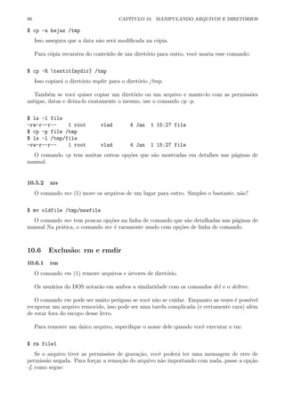 90 CAP´ITULO 10. MANIPULANDO ARQUIVOS E DIRET ´ORIOS
$ cp -a hejaz /tmp
Isso assegura que a data n˜ao ser´a modiﬁcada na c´opia.
Para c´opia recursiva do conte´udo de um diret´orio para outro, vocˆe usaria esse comando:
$ cp -R textit{mydir} /tmp
Isso copiar´a o diret´orio mydir para o diret´orio /tmp.
Tamb´em se vocˆe quiser copiar um diret´orio ou um arquivo e mante-lo com as permiss˜oes
antigas, datas e deixa-lo exatamente o mesmo, use o comando cp -p.
$ ls -l file
-rw-r--r-- 1 root vlad 4 Jan 1 15:27 file
$ cp -p file /tmp
$ ls -l /tmp/file
-rw-r--r-- 1 root vlad 4 Jan 1 15:27 file
O comando cp tem muitas outras op¸c˜oes que s˜ao mostradas em detalhes nas p´aginas de
manual.
10.5.2 mv
O comando mv (1) move os arquivos de um lugar para outro. Simples o bastante, n˜ao?
$ mv oldfile /tmp/newfile
O comando mv tem poucas op¸c˜oes na linha de comando que s˜ao detalhadas nas p´aginas de
manual Na pr´atica, o comando mv ´e raramente usado com op¸c˜oes de linha de comando.
10.6 Exclus˜ao: rm e rmdir
10.6.1 rm
O comando rm (1) remove arquivos e ´arvores de diret´orio.
Os usu´arios do DOS notar˜ao em ambos a similaridade com os comandos del e o deltree.
O comando rm pode ser muito perigoso se vocˆe n˜ao se cuidar. Enquanto as vezes ´e poss´ıvel
recuperar um arquivo removido, isso pode ser uma tarefa complicada (e certamente cara) al´em
de estar fora do escopo desse livro.
Para remover um ´unico arquivo, especiﬁque o nome dele quando vocˆe executar o rm:
$ rm file1
Se o arquivo tiver as permiss˜oes de grava¸c˜ao, vocˆe poder´a ter uma mensagem de erro de
permiss˜ao negada. Para for¸car a remo¸c˜ao do arquivo n˜ao importando com nada, passe a op¸c˜ao
-f, como segue:
 