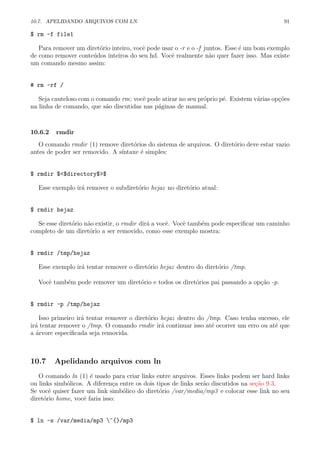 10.7. APELIDANDO ARQUIVOS COM LN 91
$ rm -f file1
Para remover um diret´orio inteiro, vocˆe pode usar o -r e o -f juntos. Esse ´e um bom exemplo
de como remover conte´udos inteiros do seu hd. Vocˆe realmente n˜ao quer fazer isso. Mas existe
um comando mesmo assim:
# rm -rf /
Seja cauteloso com o comando rm; vocˆe pode atirar no seu pr´oprio p´e. Existem v´arias op¸c˜oes
na linha de comando, que s˜ao discutidas nas p´aginas de manual.
10.6.2 rmdir
O comando rmdir (1) remove diret´orios do sistema de arquivos. O diret´orio deve estar vazio
antes de poder ser removido. A s´ıntaxe ´e simples:
$ rmdir $<$directory$>$
Esse exemplo ir´a remover o subdiret´orio hejaz no diret´orio atual:
$ rmdir hejaz
Se esse diret´orio n˜ao existir, o rmdir dir´a a vocˆe. Vocˆe tamb´em pode especiﬁcar um caminho
completo de um diret´orio a ser removido, como esse exemplo mostra:
$ rmdir /tmp/hejaz
Esse exemplo ir´a tentar remover o diret´orio hejaz dentro do diret´orio /tmp.
Vocˆe tamb´em pode remover um diret´orio e todos os diret´orios pai passando a op¸c˜ao -p.
$ rmdir -p /tmp/hejaz
Isso primeiro ir´a tentar remover o diret´orio hejaz dentro do /tmp. Caso tenha sucesso, ele
ir´a tentar remover o /tmp. O comando rmdir ir´a continuar isso at´e ocorrer um erro ou at´e que
a ´arvore especiﬁcada seja removida.
10.7 Apelidando arquivos com ln
O comando ln (1) ´e usado para criar links entre arquivos. Esses links podem ser hard links
ou links simb´olicos. A diferen¸ca entre os dois tipos de links ser˜ao discutidos na se¸c˜ao 9.3.
Se vocˆe quiser fazer um link simb´olico do diret´orio /var/media/mp3 e colocar esse link no seu
diret´orio home, vocˆe faria isso:
$ ln -s /var/media/mp3 ~{}/mp3
 