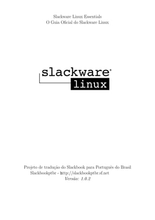 Slackware Linux Essentials
O Guia Oﬁcial do Slackware Linux
Projeto de tradu¸c˜ao do Slackbook para Portuguˆes do Brasil
Slackbookptbr - http://slackbookptbr.sf.net
Vers˜ao: 1.0.2
 