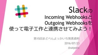 Slackの
Incoming Webhooksと
Outgoing Webhooksを
使って電子工作と連携させてみよう！
第15回まどべんよっかいち発表資料
2016/07/23
@ueponx
 