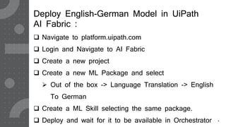 5
Deploy English-German Model in UiPath
AI Fabric :
 Navigate to platform.uipath.com
 Login and Navigate to AI Fabric
 Create a new project
 Create a new ML Package and select
 Out of the box -> Language Translation -> English
To German
 Create a ML Skill selecting the same package.
 Deploy and wait for it to be available in Orchestrator
 