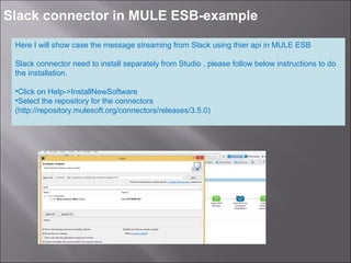 3
Slack connector in MULE ESB-example
Here I will show case the message streaming from Slack using thier api in MULE ESB
Slack connector need to install separately from Studio , please follow below instructions to do
the installation.
•Click on Help->InstallNewSoftware
•Select the repository for the connectors
(http://repository.mulesoft.org/connectors/releases/3.5.0)
 