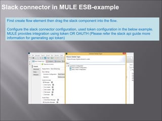5
Slack connector in MULE ESB-example
First create flow element then drag the slack component into the flow.
Configure the slack connector configuration, used token configuration in the below example.
MULE provides integration using token OR OAUTH (Please refer the slack api guide more
information for generating api token)
 