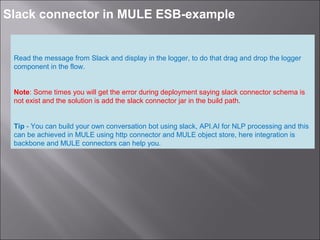 8
Slack connector in MULE ESB-example
Read the message from Slack and display in the logger, to do that drag and drop the logger
component in the flow.
Note: Some times you will get the error during deployment saying slack connector schema is
not exist and the solution is add the slack connector jar in the build path.
Tip - You can build your own conversation bot using slack, API.AI for NLP processing and this
can be achieved in MULE using http connector and MULE object store, here integration is
backbone and MULE connectors can help you.
 