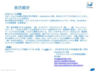 10
COPYRIGHT(C) TECHNOMOBILE ALL RIGHTS RESERVED.
講師
Gashfara,Inc.代表
デジタルハリウッド大学院客員講師
茂木健一
mogi@gashfara.com
kenichi.mogi@tcmobile.jp
http://facebook.com/mogiken
http://www.slideshare.net/mogiken1
自己紹介
[プロフィール/実績]
もぎ・けんいち●青山学院大学大学院卒。Gashfara,Inc.代表。本社はハワイですが出社したことなし。
ホノルルマラソンには参加ｗ
青山学院大学大学院卒：エニックスでオリジナルゲーム制作(Z80アセンブラ CP/M)、SmallTalkで
人工知能開発（企業買収）。
（株）東洋情報システム退社後、（株）エイチアイ、グランスフィア（株）、（株）ファッション
ウォーカー（えびもえのEC）など数社のベンチャー企業の立ち上げ・創業期に参画し、ガシュファ
ラ・インクをUSで起業。システム開発ではゲーム、TOL（ツタヤオンライン）の立ち上げ。動画配
信システム(USENのGate01：Gyaoの前進)、電子マネーシステム（Bitcash）、ECフルフィルメント
システムなど、多彩な分野を経験。IT関連教育では1998年ころからデジハリの２．５階に間借りしな
がら教育コンテンツ作成（JIB社）。Brew、Java、セキュリティーなどの講師として活躍。現在、
（株）HUGGを設立し、スマホのカップル向けSNSサービス[HUGG]をグローバルに展開。㈱テクノ
モバイルにて技術顧問。㈱SGPにてドローンのソフトウェア開発もしています。
【著書】
BREWプログラミング実践バイブル [共著] （インプレス）、PHP逆引き大全 516の極意[共著]（秀和
システム）
 