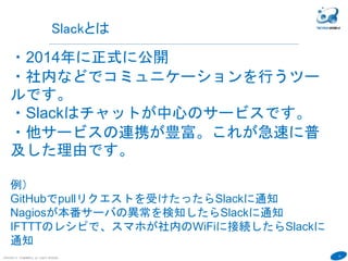 12
COPYRIGHT(C) TECHNOMOBILE ALL RIGHTS RESERVED.
６
Slackとは
・2014年に正式に公開
・社内などでコミュニケーションを行うツー
ルです。
・Slackはチャットが中心のサービスです。
・他サービスの連携が豊富。これが急速に普
及した理由です。
例）
GitHubでpullリクエストを受けたったらSlackに通知
Nagiosが本番サーバの異常を検知したらSlackに通知
IFTTTのレシピで、スマホが社内のWiFiに接続したらSlackに
通知
 