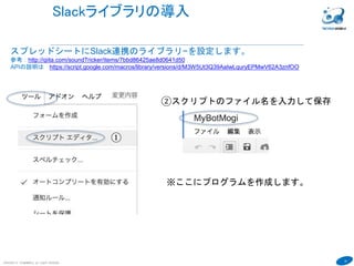 19
COPYRIGHT(C) TECHNOMOBILE ALL RIGHTS RESERVED.
６
Slackライブラリの導入
スプレッドシートにSlack連携のライブラリ−を設定します。
参考：http://qiita.com/soundTricker/items/7bbd86425ae8d0641d50
APIの説明は https://script.google.com/macros/library/versions/d/M3W5Ut3Q39AaIwLquryEPMwV62A3znfOO
①
②スクリプトのファイル名を入力して保存
※ここにプログラムを作成します。
 