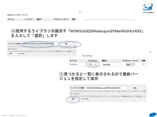 21
COPYRIGHT(C) TECHNOMOBILE ALL RIGHTS RESERVED.
６
④使用するライブラリの識別子「M3W5Ut3Q39AaIwLquryEPMwV62A3znfOO」
を入力して「選択」します
⑤見つかると一覧に表示されるので最新バー
ジョンを指定して保存
 
