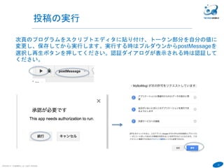 23
COPYRIGHT(C) TECHNOMOBILE ALL RIGHTS RESERVED.
６
投稿の実行
次頁のプログラムをスクリプトエディタに貼り付け、トークン部分を自分の値に
変更し、保存してから実行します。実行する時はプルダウンからpostMessageを
選択し再生ボタンを押してください。認証ダイアログが表示される時は認証して
ください。
 
