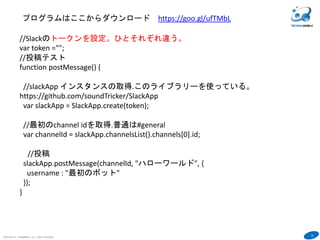 24
COPYRIGHT(C) TECHNOMOBILE ALL RIGHTS RESERVED.
６
//Slackのトークンを設定。ひとそれぞれ違う。
var token ="";
//投稿テスト
function postMessage() {
//slackApp インスタンスの取得.このライブラリーを使っている。
https://github.com/soundTricker/SlackApp
var slackApp = SlackApp.create(token);
//最初のchannel idを取得.普通は#general
var channelId = slackApp.channelsList().channels[0].id;
//投稿
slackApp.postMessage(channelId, "ハローワールド", {
username : "最初のボット"
});
}
プログラムはここからダウンロード https://goo.gl/ufTMbL
 