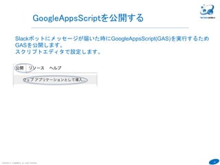 26
COPYRIGHT(C) TECHNOMOBILE ALL RIGHTS RESERVED.
６
GoogleAppsScriptを公開する
Slackボットにメッセージが届いた時にGoogleAppsScript(GAS)を実行するため
GASを公開します。
スクリプトエディタで設定します。
 