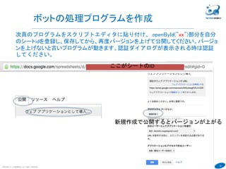30
COPYRIGHT(C) TECHNOMOBILE ALL RIGHTS RESERVED.
６
ボットの処理プログラムを作成
次頁のプログラムをスクリプトエディタに貼り付け、.openById("xx")部分を自分
のシートidを登録し、保存してから、再度バージョンを上げて公開してください。バージョ
ンを上げないと古いプログラムが動きます。認証ダイアログが表示される時は認証
してください。
新規作成で公開するとバージョンが上がる
ここがシートのID
 