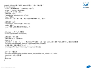 31
COPYRIGHT(C) TECHNOMOBILE ALL RIGHTS RESERVED.
６
//SlackからのPostで動く処理。Webに公開しているとこれが動く。
function doPost(e) {
var mes = "お疲れ様です。";//秘書のメッセージ
var type = "";//出社、退社の区別
//eにpostデータが入ってる。
//出社をチェック
if (e.parameter.text.match(/おはよう/)) {
type = "出社";
mes = "おはようございます。きょうもお仕事頑張りましょう！";
}
//退社をチェック
if (e.parameter.text.match(/さようなら/)) {
type = "退社";
mes = "今日もお仕事お疲れ様でした。";
}
//slackApp インスタンスの取得
var slackApp = SlackApp.create(token);
//勤怠をシートに記録
//勤怠を設定している時だけ
if(type != ""){
//idからシートをセット。シートのURLの/d/****/部分。idじゃないとdoPostからはアクセス出来ない。自分のidに変更
var sheet = SpreadsheetApp.openById("").getSheetByName("シート1");
//名前,勤怠、日時を最終行にセット
sheet.appendRow([e.parameter.user_name,type,new Date()]);
}
//メッセージを返す
slackApp.chatPostMessage(e.parameter.channel_id,e.parameter.user_name+"さん。"+mes, {
username : "あなたの秘書"
});
return null;
}
 