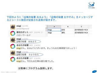 32
COPYRIGHT(C) TECHNOMOBILE ALL RIGHTS RESERVED.
６
下記のように「@俺の秘書 おはよう」「@俺の秘書 おやすみ」をメッセージす
るとシートに勤怠が記録され返事が届きます。
※簡単にプログラム説明します。
 