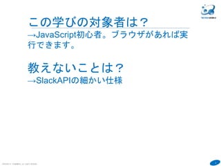 9
COPYRIGHT(C) TECHNOMOBILE ALL RIGHTS RESERVED.
６
この学びの対象者は？
→JavaScript初心者。ブラウザがあれば実
行できます。
教えないことは？
→SlackAPIの細かい仕様
 