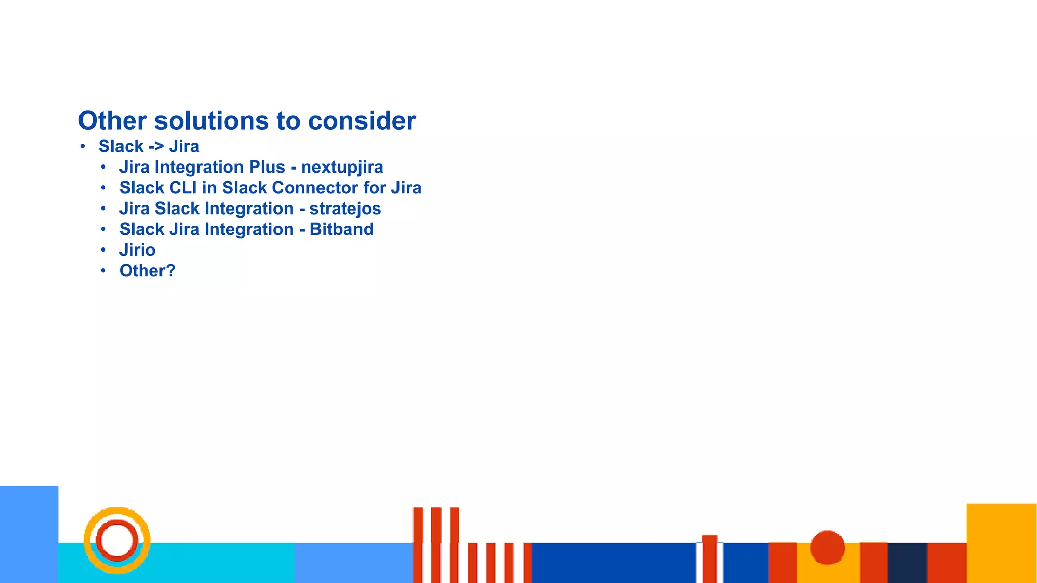 Other solutions to consider
• Slack -> Jira
• Jira Integration Plus - nextupjira
• Slack CLI in Slack Connector for Jira
• Jira Slack Integration - stratejos
• Slack Jira Integration - Bitband
• Jirio
• Other?
 