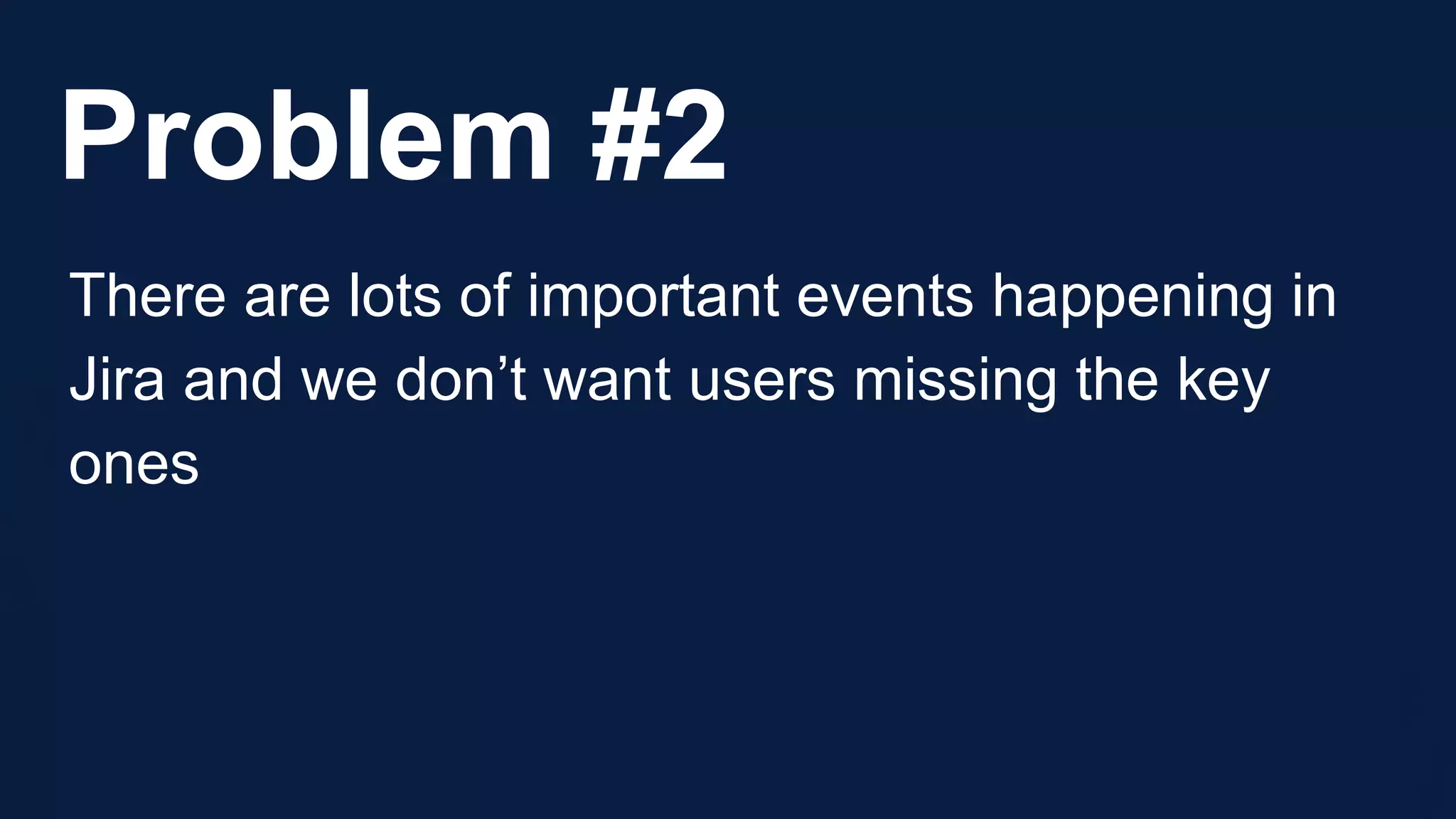 Problem #2
There are lots of important events happening in
Jira and we don’t want users missing the key
ones
 
