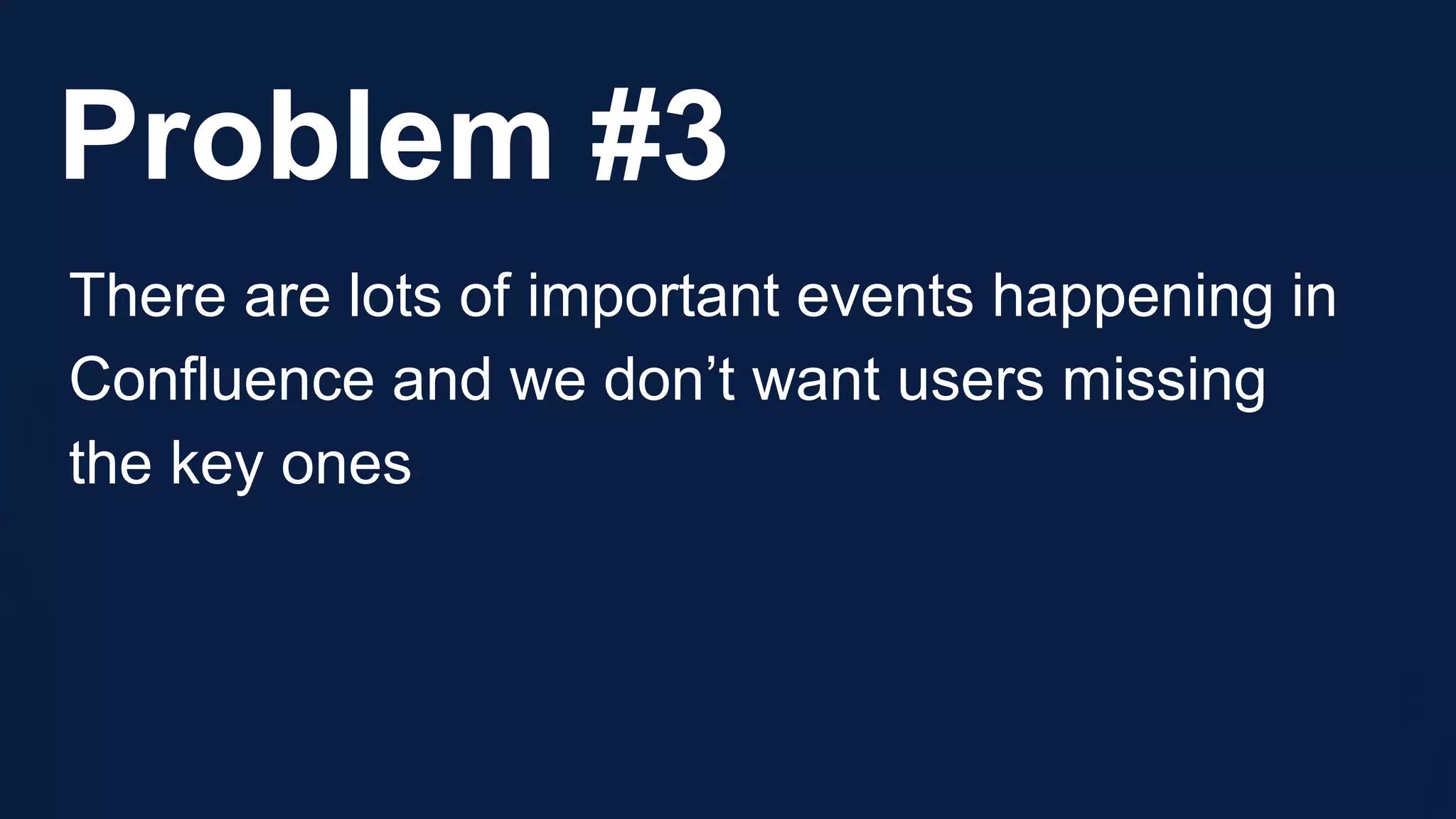 Problem #3
There are lots of important events happening in
Confluence and we don’t want users missing
the key ones
 