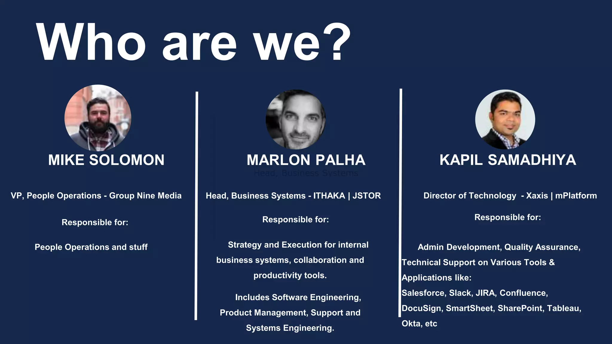 Head, Business Systems
Who are we?
MIKE SOLOMON MARLON PALHA KAPIL SAMADHIYA
Head, Business Systems - ITHAKA | JSTOR Director of Technology - Xaxis | mPlatformVP, People Operations - Group Nine Media
Responsible for: Responsible for: Responsible for:
Strategy and Execution for internal
business systems, collaboration and
productivity tools.
Includes Software Engineering,
Product Management, Support and
Systems Engineering.
People Operations and stuff Admin Development, Quality Assurance,
Technical Support on Various Tools &
Applications like:
Salesforce, Slack, JIRA, Confluence,
DocuSign, SmartSheet, SharePoint, Tableau,
Okta, etc
 