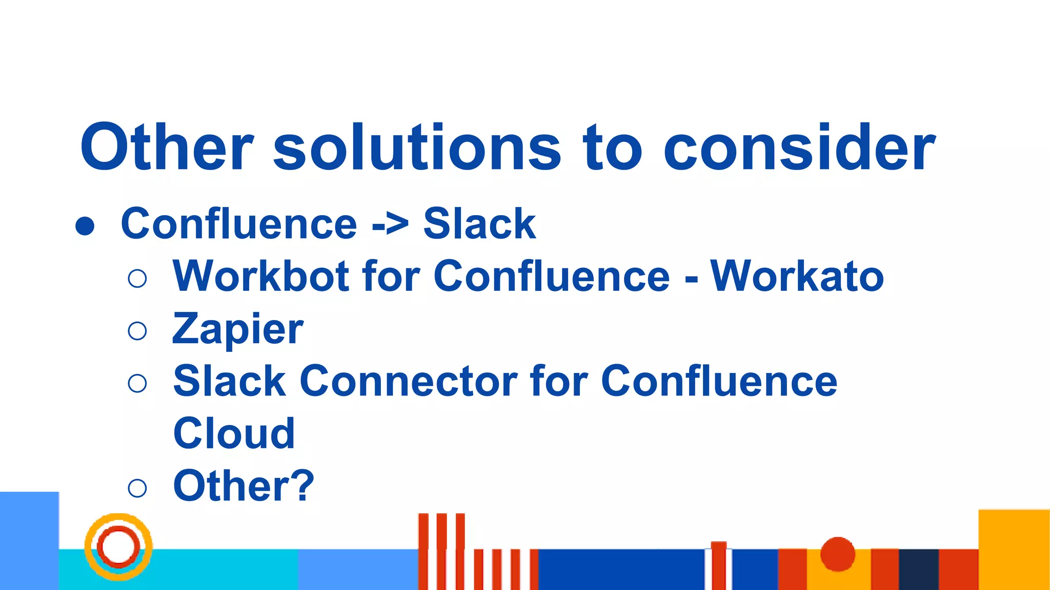 Other solutions to consider
● Confluence -> Slack
○ Workbot for Confluence - Workato
○ Zapier
○ Slack Connector for Confluence
Cloud
○ Other?
 