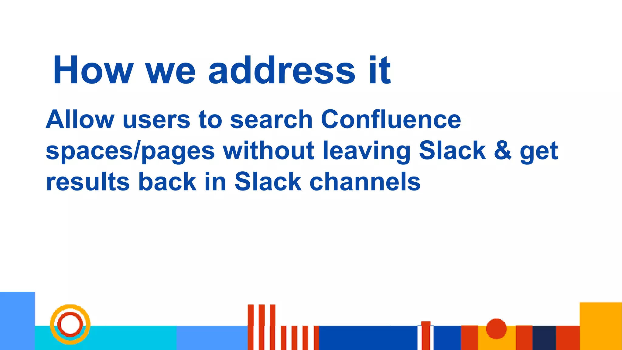 How we address it
Allow users to search Confluence
spaces/pages without leaving Slack & get
results back in Slack channels
 