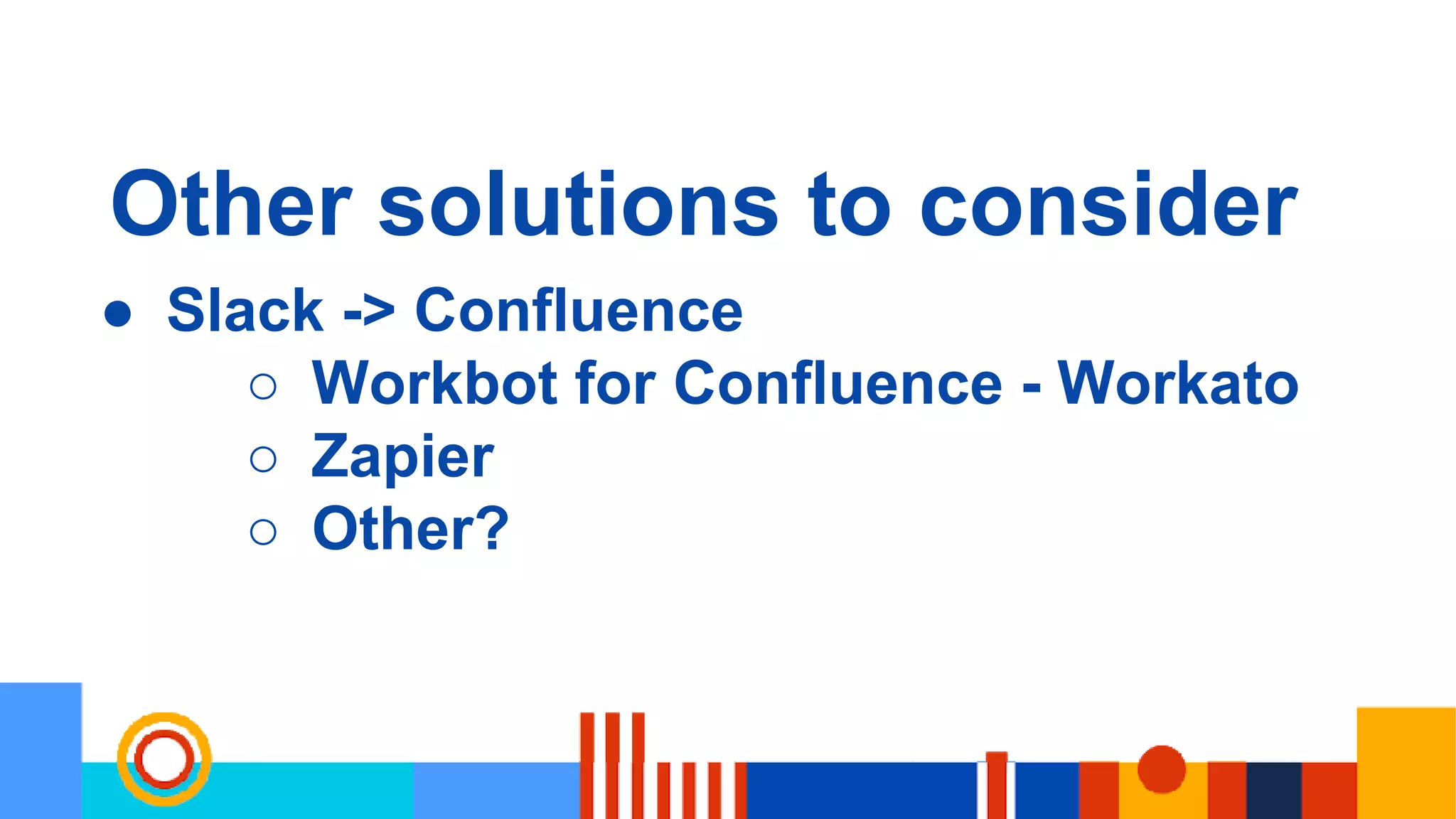 Other solutions to consider
● Slack -> Confluence
○ Workbot for Confluence - Workato
○ Zapier
○ Other?
 