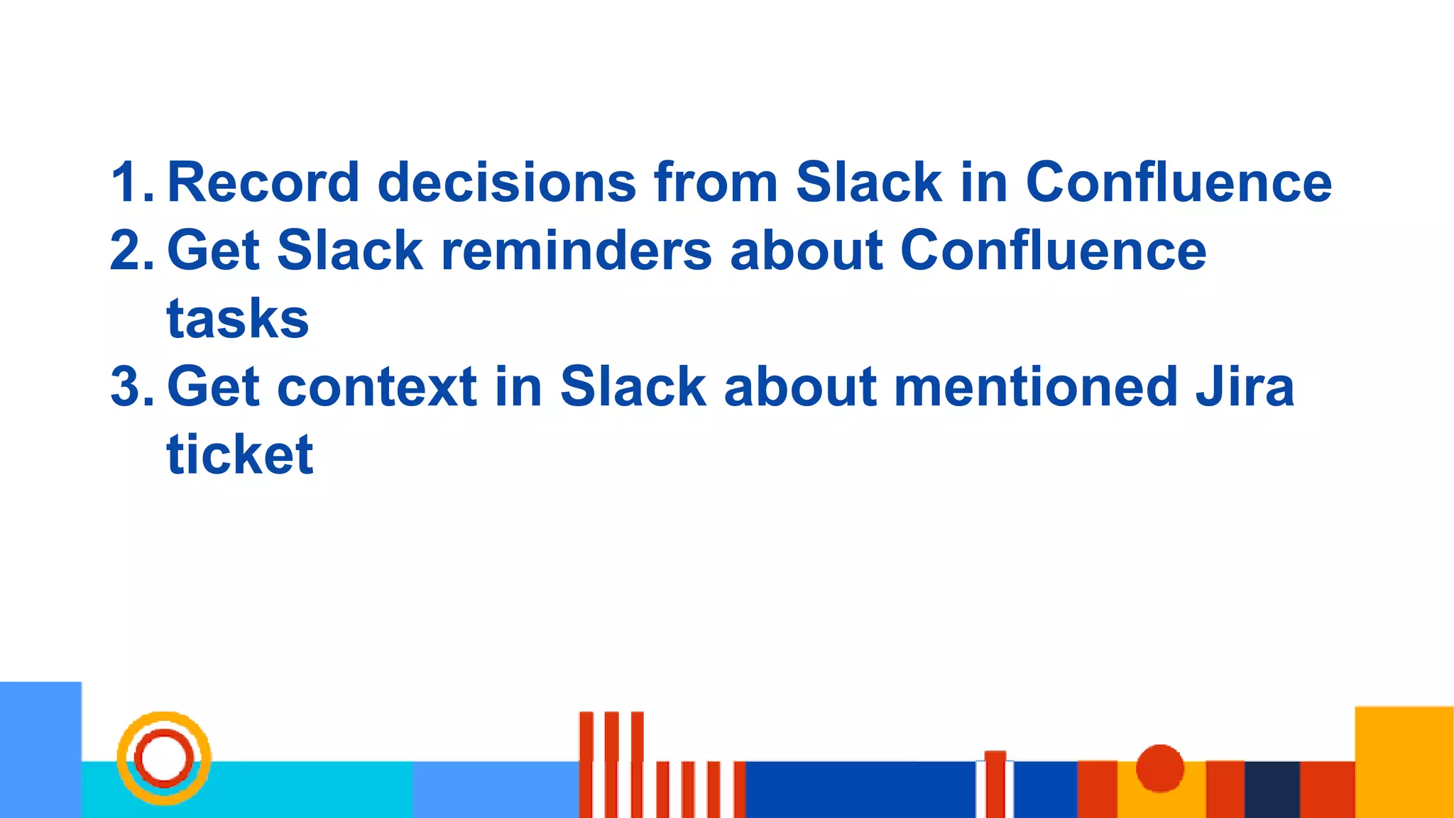 1. Record decisions from Slack in Confluence
2. Get Slack reminders about Confluence
tasks
3. Get context in Slack about mentioned Jira
ticket
 
